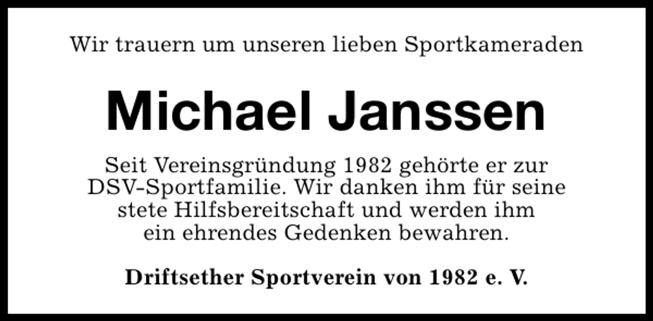 <p>Wir trauern um unseren lieben Sportkameraden</p><p>Michael Janssen<br />Seit Vereinsgründung 1982 gehörte er zur<br />DSV-Sportfamilie. Wir danken ihm für seine<br />stete Hilfsbereitschaft und werden ihm<br />ein ehrendes Gedenken bewahren.<br />Driftsether Sportverein von 1982 e. V.</p>