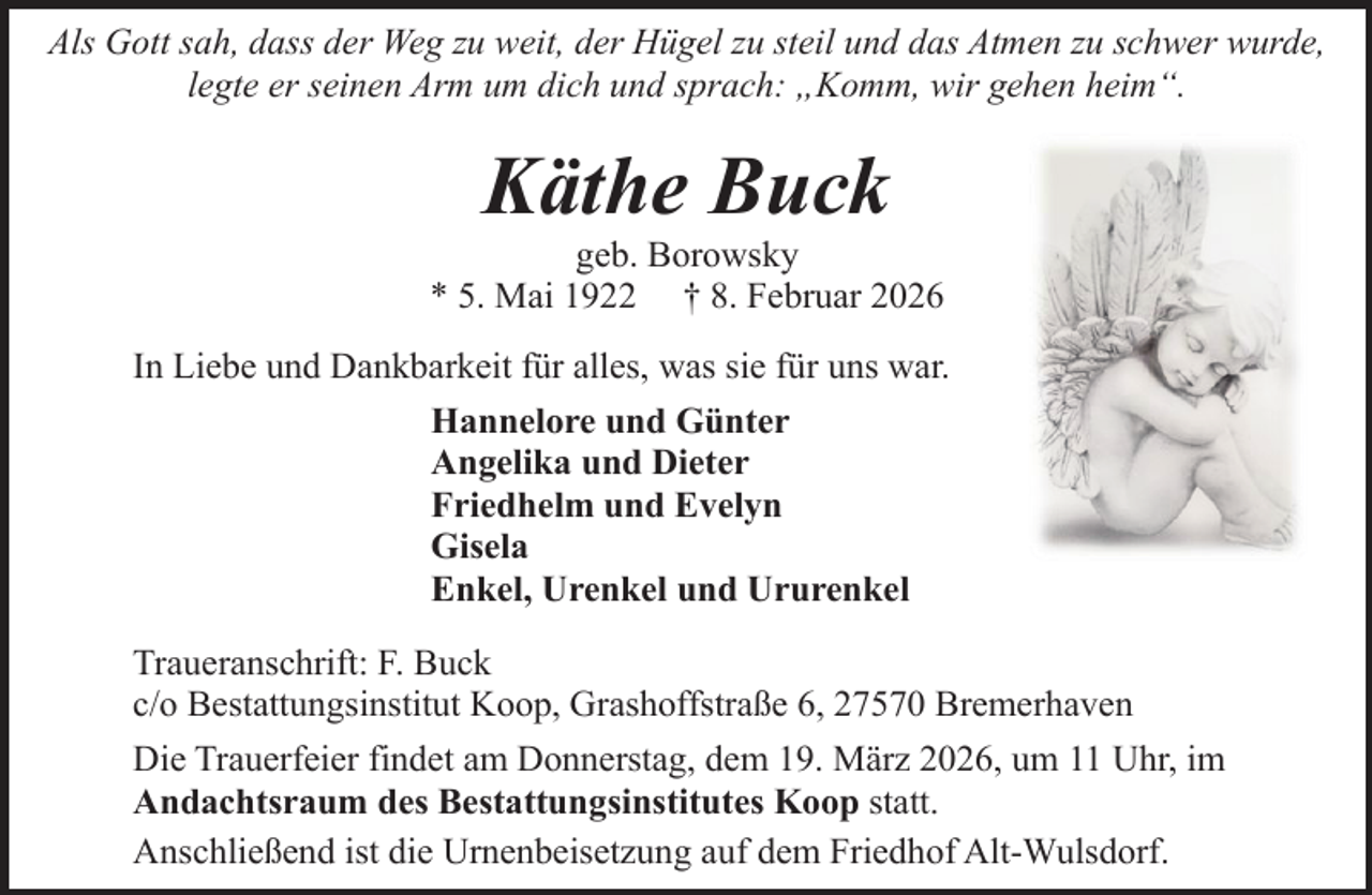 <p>Als Gott sah, dass der Weg zu weit, der Hügel zu steil und das Atmen zu schwer wurde,<br />legte er seinen Arm um dich und sprach: „Komm, wir gehen heim“.</p><p>Käthe Buck</p><p>geb. Borowsky<br />* 5. Mai 1922 † 8. Februar 2026<br />In Liebe und Dankbarkeit für alles, was sie für uns war.<br />Hannelore und Günter<br />Angelika und Dieter<br />Friedhelm und Evelyn<br />Gisela<br />Enkel, Urenkel und Ururenkel<br />Traueranschrift: F. Buck<br />c/o Bestattungsinstitut Koop, Grashoffstraße 6, 27570 Bremerhaven<br />Die Trauerfeier findet am Donnerstag, dem 19. März 2026, um 11 Uhr, im<br />Andachtsraum des Bestattungsinstitutes Koop statt.<br />Anschließend ist die Urnenbeisetzung auf dem Friedhof Alt-Wulsdorf.</p>