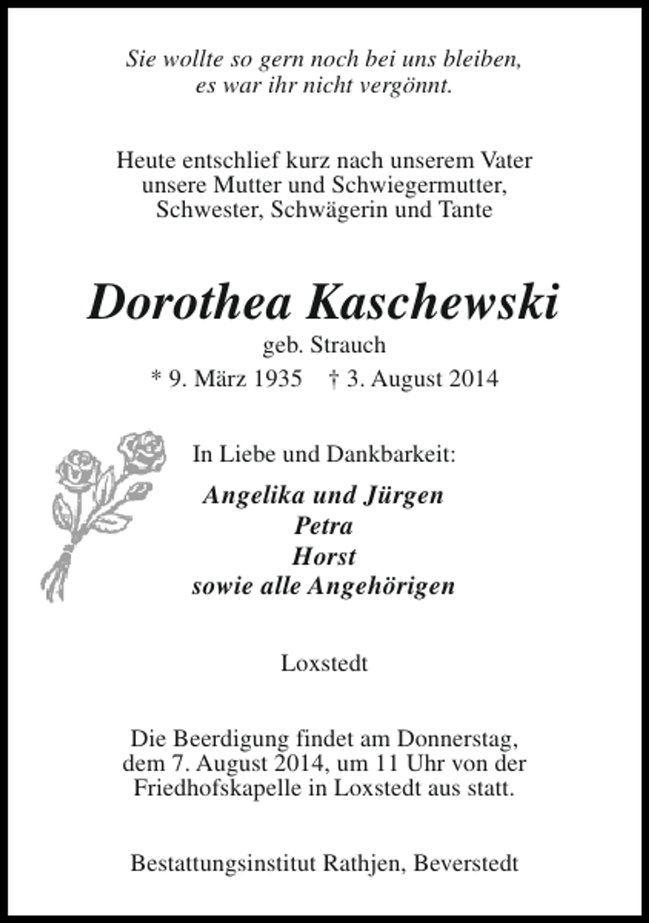 <p>Sie wollte so gern noch bei uns bleiben,<br />es war ihr nicht vergönnt.<br />Heute entschlief kurz nach unserem Vater<br />unsere Mutter und Schwiegermutter,<br />Schwester, Schwägerin und Tante</p><p>Dorothea Kaschewski<br />geb. Strauch<br />* 9. März 1935 † 3. August 2014<br />In Liebe und Dankbarkeit:</p><p>Angelika und Jürgen<br />Petra<br />Horst<br />sowie alle Angehörigen<br />Loxstedt<br />Die Beerdigung findet am Donnerstag,<br />dem 7. August 2014, um 11 Uhr von der<br />Friedhofskapelle in Loxstedt aus statt.<br />Bestattungsinstitut Rathjen, Beverstedt</p>