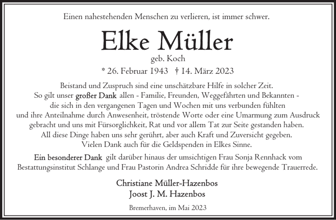 <p>Einen nahestehenden Menschen zu verlieren, ist immer schwer.</p><p>geb. Koch<br />* 26. Februar 1943 † 14. März 2023<br />Beistand und Zuspruch sind eine unschätzbare Hilfe in solcher Zeit.<br />So gilt unser<br />allen - Familie, Freunden, Weggefährten und Bekannten die sich in den vergangenen Tagen und Wochen mit uns verbunden fühlten<br />und ihre Anteilnahme durch Anwesenheit, tröstende Worte oder eine Umarmung zum Ausdruck<br />gebracht und uns mit Fürsorglichkeit, Rat und vor allem Tat zur Seite gestanden haben.<br />All diese Dinge haben uns sehr gerührt, aber auch Kraft und Zuversicht gegeben.<br />Vielen Dank auch für die Geldspenden in Elkes Sinne.<br />gilt darüber hinaus der umsichtigen Frau Sonja Rennhack vom<br />Bestattungsinstitut Schlange und Frau Pastorin Andrea Schridde für ihre bewegende Trauerrede.</p><p>Bremerhaven, im Mai 2023</p>