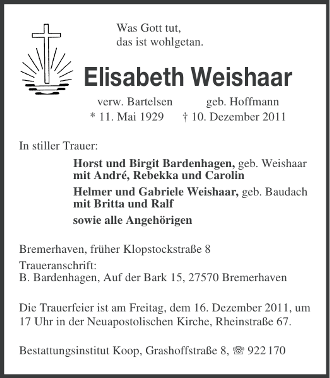 <p>Was Gott tut,<br />das ist wohlgetan.</p><p>Elisabeth Weishaar<br />verw. Bartelsen<br />geb. Hoffmann<br />* 11. Mai 1929<br />† 10. Dezember 2011<br />In stiller Trauer:<br />Horst und Birgit Bardenhagen, geb. Weishaar<br />mit André, Rebekka und Carolin<br />Helmer und Gabriele Weishaar, geb. Baudach<br />mit Britta und Ralf<br />sowie alle Angehörigen<br />Bremerhaven, früher Klopstockstraße 8<br />Traueranschrift:<br />B. Bardenhagen, Auf der Bark 15, 27570 Bremerhaven<br />Die Trauerfeier ist am Freitag, dem 16. Dezember 2011, um<br />17 Uhr in der Neuapostolischen Kirche, Rheinstraße 67.<br />Bestattungsinstitut Koop, Grashoffstraße 8, 922 170</p>
