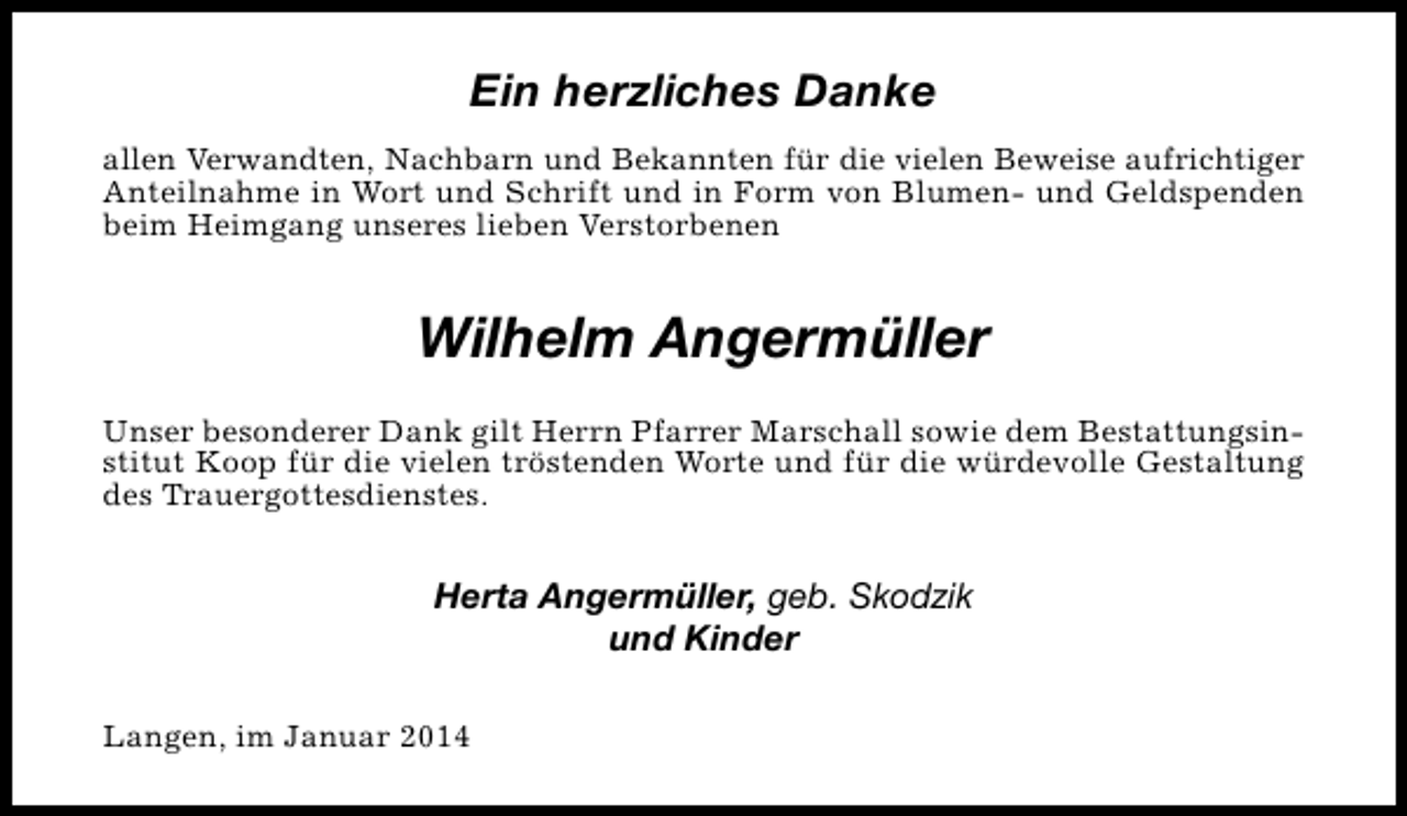 <p>Ein herzliches Danke<br />allen Verwandten, Nachbarn und Bekannten für die vielen Beweise aufrichtiger<br />Anteilnahme in Wort und Schrift und in Form von Blumen- und Geldspenden<br />beim Heimgang unseres lieben Verstorbenen</p><p>Wilhelm Angermüller<br />Unser besonderer Dank gilt Herrn Pfarrer Marschall sowie dem Bestattungsinstitut Koop für die vielen tröstenden Worte und für die würdevolle Gestaltung<br />des Trauergottesdienstes.</p><p>Herta Angermüller, geb. Skodzik<br />und Kinder<br />Langen, im Januar 2014</p>