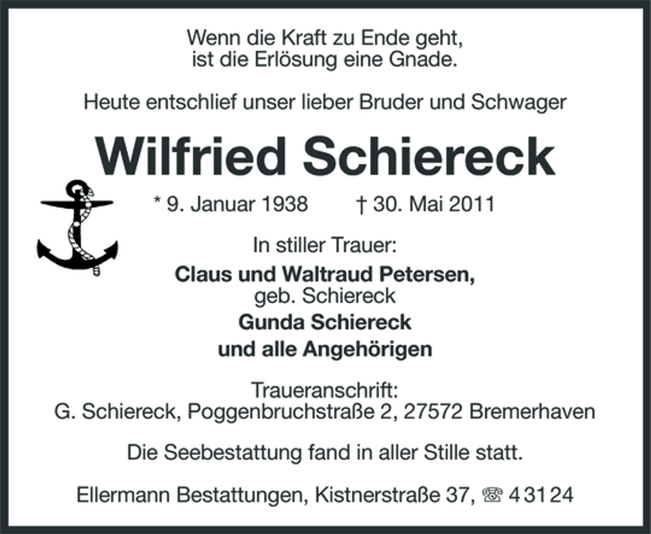 <p>Wenn die Kraft zu Ende geht, ist die Erlösung eine Gnade. Heute entschlief unser lieber Bruder und Schwager</p><p>Wilfried Schiereck<br />* 9. Januar 1938 † 30. Mai 2011 In stiller Trauer: Claus und Waltraud Petersen, geb. Schiereck Gunda Schiereck und alle Angehörigen Traueranschrift: G. Schiereck, Poggenbruchstraße 2, 27572 Bremerhaven Die Seebestattung fand in aller Stille statt. Ellermann Bestattungen, Kistnerstraße 37, 4 31 24</p>