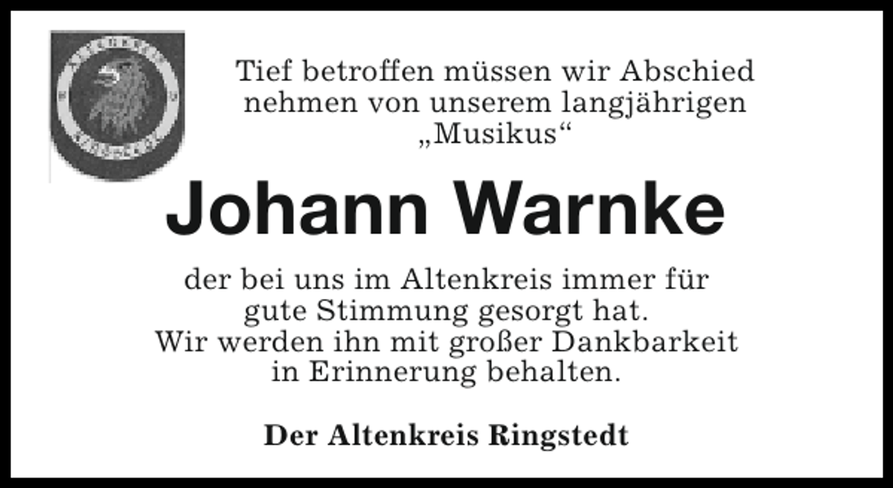 <p>Tief betroffen müssen wir Abschied<br />nehmen von unserem langjährigen<br />„Musikus“</p><p>Johann Warnke</p><p>der bei uns im Altenkreis immer für<br />gute Stimmung gesorgt hat.<br />Wir werden ihn mit großer Dankbarkeit<br />in Erinnerung behalten.<br />Der Altenkreis Ringstedt</p>