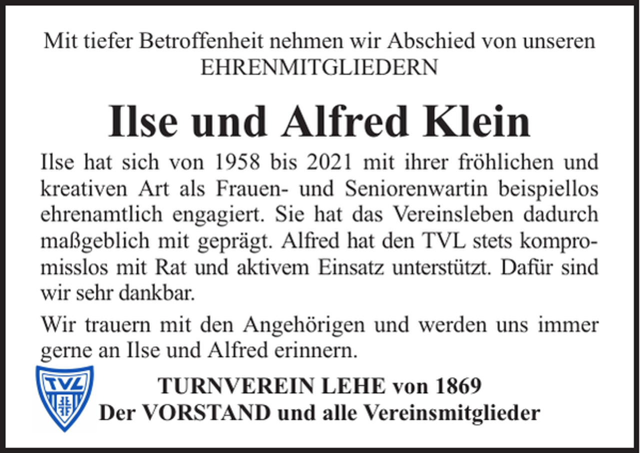 <p>Mit tiefer Betroffenheit nehmen wir Abschied von unseren<br />EHRENMITGLIEDERN</p><p>Ilse und Alfred Klein</p><p>Ilse hat sich von 1958 bis 2021 mit ihrer fröhlichen und<br />kreativen Art als Frauen- und Seniorenwartin beispiellos<br />ehrenamtlich engagiert. Sie hat das Vereinsleben dadurch<br />maßgeblich mit geprägt. Alfred hat den TVL stets kompromisslos mit Rat und aktivem Einsatz unterstützt. Dafür sind<br />wir sehr dankbar.<br />Wir trauern mit den Angehörigen und werden uns immer<br />gerne an Ilse und Alfred erinnern.<br />TURNVEREIN LEHE von 1869<br />Der VORSTAND und alle Vereinsmitglieder</p>