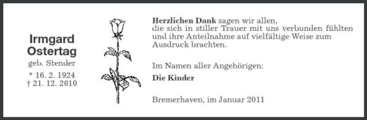 <p>Irmgard Ostertag<br />geb. Stender * 16. 2. 1924 † 21. 12. 2010</p><p>Herzlichen Dank sagen wir allen, die sich in stiller Trauer mit uns verbunden fühlten und ihre Anteilnahme auf vielfältige Weise zum Ausdruck brachten. Im Namen aller Angehörigen: Die Kinder Bremerhaven, im Januar 2011</p>