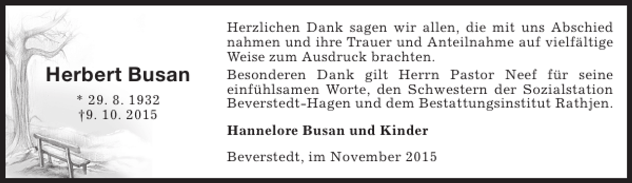 <p>Herbert Busan<br />* 29. 8. 1932<br />†9. 10. 2015</p><p>Herzlichen Dank sagen wir allen, die mit uns Abschied<br />nahmen und ihre Trauer und Anteilnahme auf vielfältige<br />Weise zum Ausdruck brachten.<br />Besonderen Dank gilt Herrn Pastor Neef für seine<br />einfühlsamen Worte, den Schwestern der Sozialstation<br />Beverstedt-Hagen und dem Bestattungsinstitut Rathjen.<br />Hannelore Busan und Kinder<br />Beverstedt, im November 2015</p>
