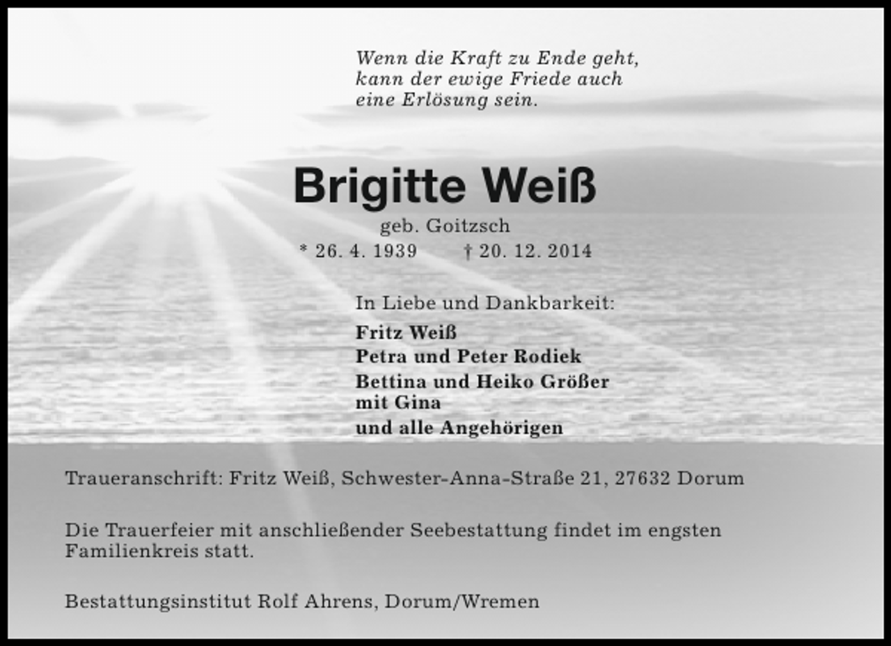 <p>Wenn die Kraft zu Ende geht,<br />kann der ewige Friede auch<br />eine Erlösung sein.</p><p>Brigitte Weiß<br />geb. Goitzsch<br />* 26. 4. 1939<br />† 20. 12. 2014</p><p>In Liebe und Dankbarkeit:<br />Fritz Weiß<br />Petra und Peter Rodiek<br />Bettina und Heiko Größer<br />mit Gina<br />und alle Angehörigen<br />Traueranschrift: Fritz Weiß, Schwester-Anna-Straße 21, 27632 Dorum<br />Die Trauerfeier mit anschließender Seebestattung findet im engsten<br />Familienkreis statt.<br />Bestattungsinstitut Rolf Ahrens, Dorum/Wremen</p>