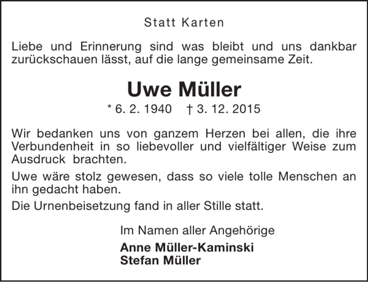 <p>Statt Karten<br />Liebe und Erinnerung sind was bleibt und uns dankbar<br />zurückschauen lässt, auf die lange gemeinsame Zeit.</p><p>Uwe Müller</p><p>* 6. 2. 1940</p><p>† 3. 12. 2015</p><p>Wir bedanken uns von ganzem Herzen bei allen, die ihre<br />Verbundenheit in so liebevoller und vielfältiger Weise zum<br />Ausdruck brachten.<br />Uwe wäre stolz gewesen, dass so viele tolle Menschen an<br />ihn gedacht haben.<br />Die Urnenbeisetzung fand in aller Stille statt.<br />Im Namen aller Angehörige<br />Anne Müller-Kaminski<br />Stefan Müller</p>