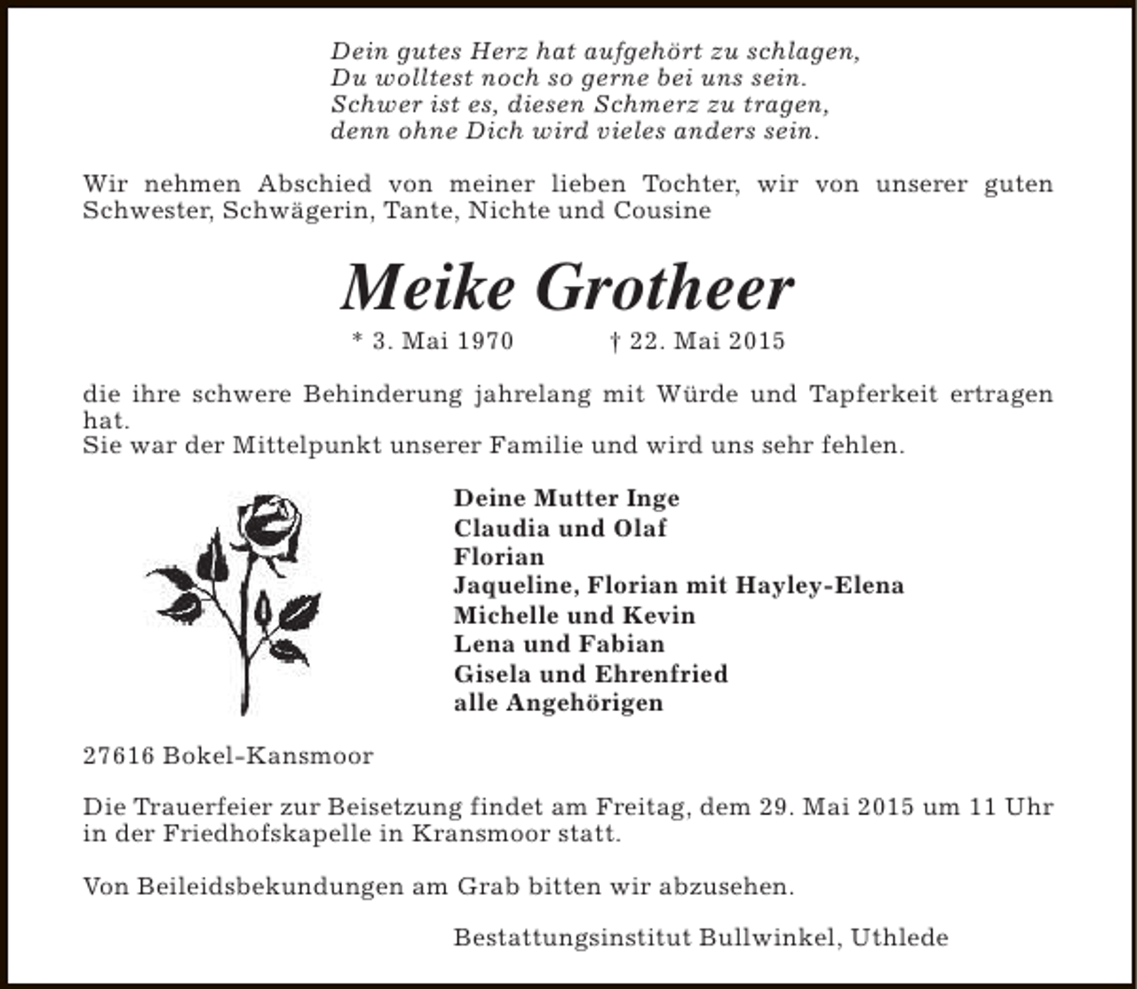<p>Dein gutes Herz hat aufgehört zu schlagen,<br />Du wolltest noch so gerne bei uns sein.<br />Schwer ist es, diesen Schmerz zu tragen,<br />denn ohne Dich wird vieles anders sein.<br />Wir nehmen Abschied von meiner lieben Tochter, wir von unserer guten<br />Schwester, Schwägerin, Tante, Nichte und Cousine</p>
<p>Meike Grotheer<br />* 3. Mai 1970</p>
<p>† 22. Mai 2015</p>
<p>die ihre schwere Behinderung jahrelang mit Würde und Tapferkeit ertragen<br />hat.<br />Sie war der Mittelpunkt unserer Familie und wird uns sehr fehlen.<br />Deine Mutter Inge<br />Claudia und Olaf<br />Florian<br />Jaqueline, Florian mit Hayley-Elena<br />Michelle und Kevin<br />Lena und Fabian<br />Gisela und Ehrenfried<br />alle Angehörigen<br />27616 Bokel-Kansmoor<br />Die Trauerfeier zur Beisetzung findet am Freitag, dem 29. Mai 2015 um 11 Uhr<br />in der Friedhofskapelle in Kransmoor statt.<br />Von Beileidsbekundungen am Grab bitten wir abzusehen.<br />Bestattungsinstitut Bullwinkel, Uthlede</p>
