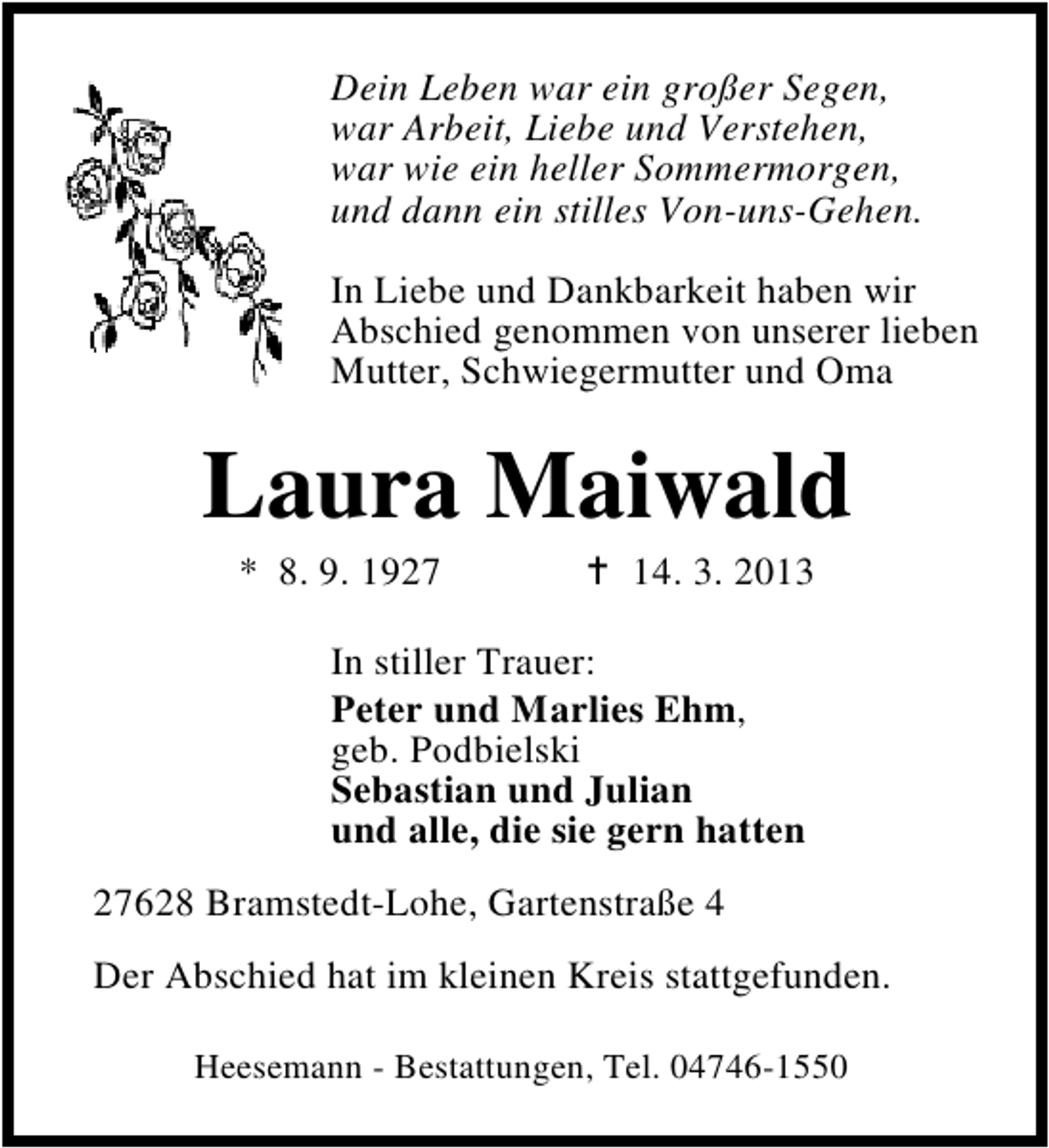 <p>Dein Leben war ein großer Segen,<br />war Arbeit, Liebe und Verstehen,<br />war wie ein heller Sommermorgen,<br />und dann ein stilles Von-uns-Gehen.<br />In Liebe und Dankbarkeit haben wir<br />Abschied genommen von unserer lieben<br />Mutter, Schwiegermutter und Oma</p><p>Laura Maiwald<br />* 8. 9. 1927</p><p>14. 3. 2013</p><p>In stiller Trauer:<br />Peter und Marlies Ehm,<br />geb. Podbielski<br />Sebastian und Julian<br />und alle, die sie gern hatten<br />27628 Bramstedt-Lohe, Gartenstraße 4<br />Der Abschied hat im kleinen Kreis stattgefunden.<br />Heesemann - Bestattungen, Tel. 04746-1550</p>