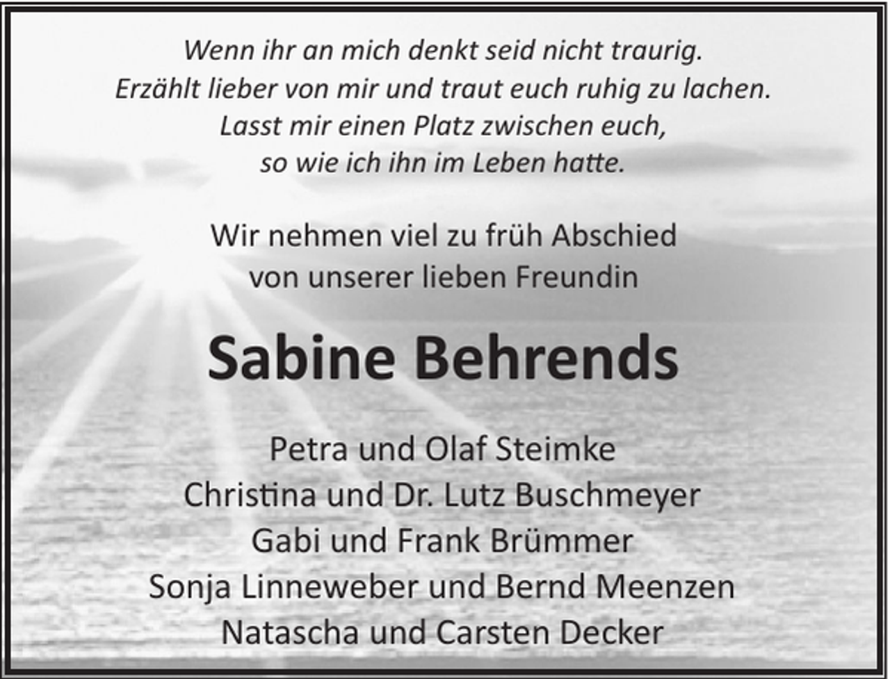 <p>Wenn ihr an mich denkt seid nicht traurig.<br />Erzählt lieber von mir und traut euch ruhig zu lachen.<br />Lasst mir einen Platz zwischen euch,<br />so wie ich ihn im Leben ha�e.</p><p>Wir nehmen viel zu früh Abschied<br />von unserer lieben Freundin</p><p>Sabine Behrends<br />Petra und Olaf Steimke<br />Chris�na und Dr. Lutz Buschmeyer<br />Gabi und Frank Brümmer<br />Sonja Linneweber und Bernd Meenzen<br />Natascha und Carsten Decker</p>