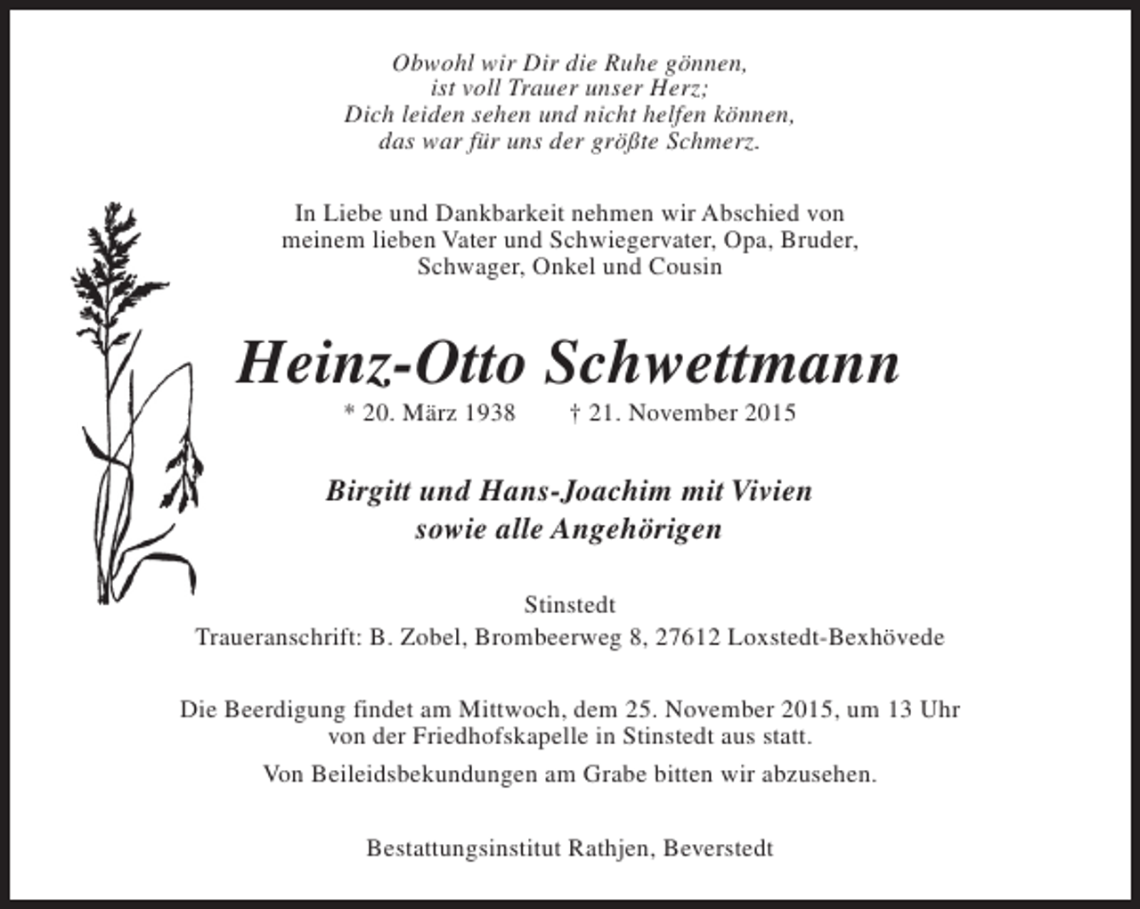 <p>Obwohl wir Dir die Ruhe gönnen,<br />ist voll Trauer unser Herz;<br />Dich leiden sehen und nicht helfen können,<br />das war für uns der größte Schmerz.<br />In Liebe und Dankbarkeit nehmen wir Abschied von<br />meinem lieben Vater und Schwiegervater, Opa, Bruder,<br />Schwager, Onkel und Cousin</p><p>Heinz-Otto Schwettmann<br />* 20. März 1938</p><p>† 21. November 2015</p><p>Birgitt und Hans-Joachim mit Vivien<br />sowie alle Angehörigen<br />Stinstedt<br />Traueranschrift: B. Zobel, Brombeerweg 8, 27612 Loxstedt-Bexhövede<br />Die Beerdigung findet am Mittwoch, dem 25. November 2015, um 13 Uhr<br />von der Friedhofskapelle in Stinstedt aus statt.<br />Von Beileidsbekundungen am Grabe bitten wir abzusehen.<br />Bestattungsinstitut Rathjen, Beverstedt</p>