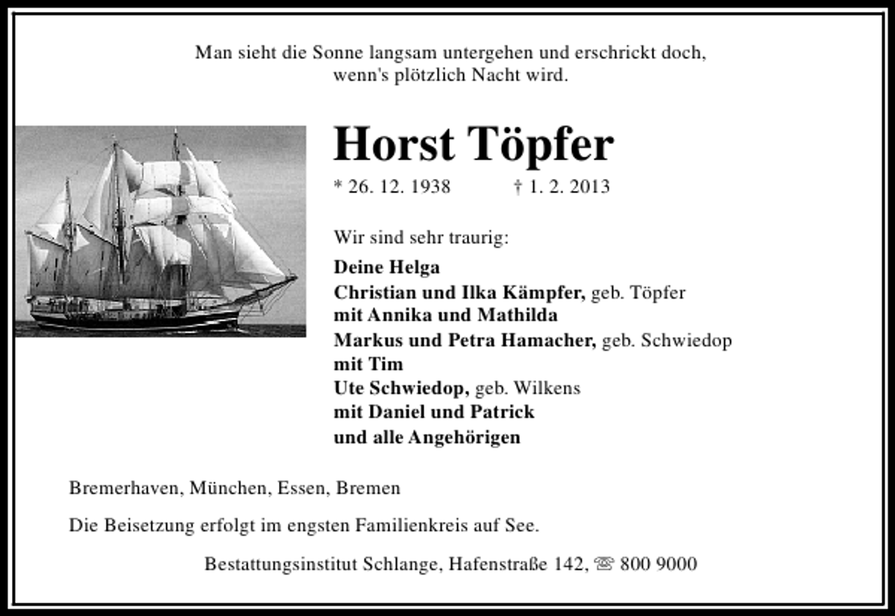 <p>Man sieht die Sonne langsam untergehen und erschrickt doch,<br />wenn's plötzlich Nacht wird.</p><p>Horst Töpfer<br />* 26. 12. 1938</p><p>† 1. 2. 2013</p><p>Wir sind sehr traurig:<br />Deine Helga<br />Christian und Ilka Kämpfer, geb. Töpfer<br />mit Annika und Mathilda<br />Markus und Petra Hamacher, geb. Schwiedop<br />mit Tim<br />Ute Schwiedop, geb. Wilkens<br />mit Daniel und Patrick<br />und alle Angehörigen<br />Bremerhaven, München, Essen, Bremen<br />Die Beisetzung erfolgt im engsten Familienkreis auf See.<br />Bestattungsinstitut Schlange, Hafenstraße 142, s 800 9000</p>