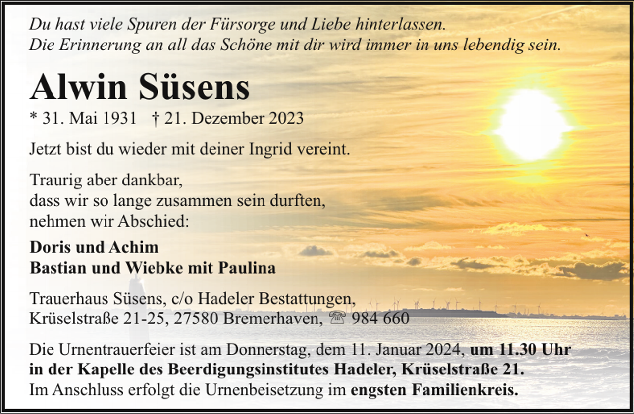 <p>Du hast viele Spuren der Fürsorge und Liebe hinterlassen.<br />Die Erinnerung an all das Schöne mit dir wird immer in uns lebendig sein.</p><p>Alwin Süsens</p><p>* 31. Mai 1931 † 21. Dezember 2023<br />Jetzt bist du wieder mit deiner Ingrid vereint.<br />Traurig aber dankbar,<br />dass wir so lange zusammen sein durften,<br />nehmen wir Abschied:<br />Doris und Achim<br />Bastian und Wiebke mit Paulina<br />Trauerhaus Süsens, c/o Hadeler Bestattungen,<br />Krüselstraße 21-25, 27580 Bremerhaven, ' 984 660<br />Die Urnentrauerfeier ist am Donnerstag, dem 11. Januar 2024, um 11.30 Uhr<br />in der Kapelle des Beerdigungsinstitutes Hadeler, Krüselstraße 21.<br />Im Anschluss erfolgt die Urnenbeisetzung im engsten Familienkreis.</p>
