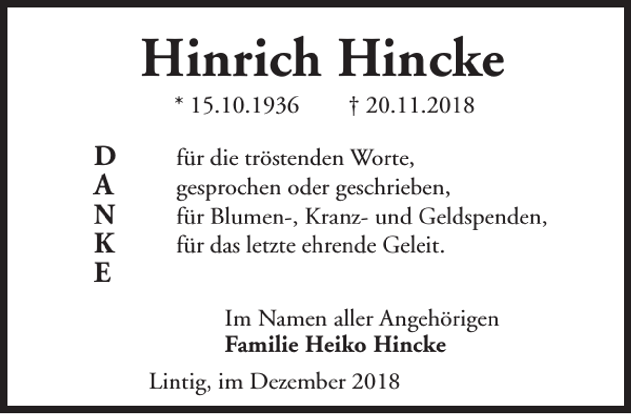 <p>Hinrich Hincke<br />* 15.10.1936</p><p>D</p><p>A</p><p>N<br />K<br />E</p><p>† 20.11.2018</p><p>für die tröstenden Worte,<br />gesprochen oder geschrieben,<br />für Blumen-, Kranz- und Geldspenden,<br />für das letzte ehrende Geleit.<br />Im Namen aller Angehörigen<br />Familie Heiko Hincke<br />Lintig, im Dezember 2018</p>