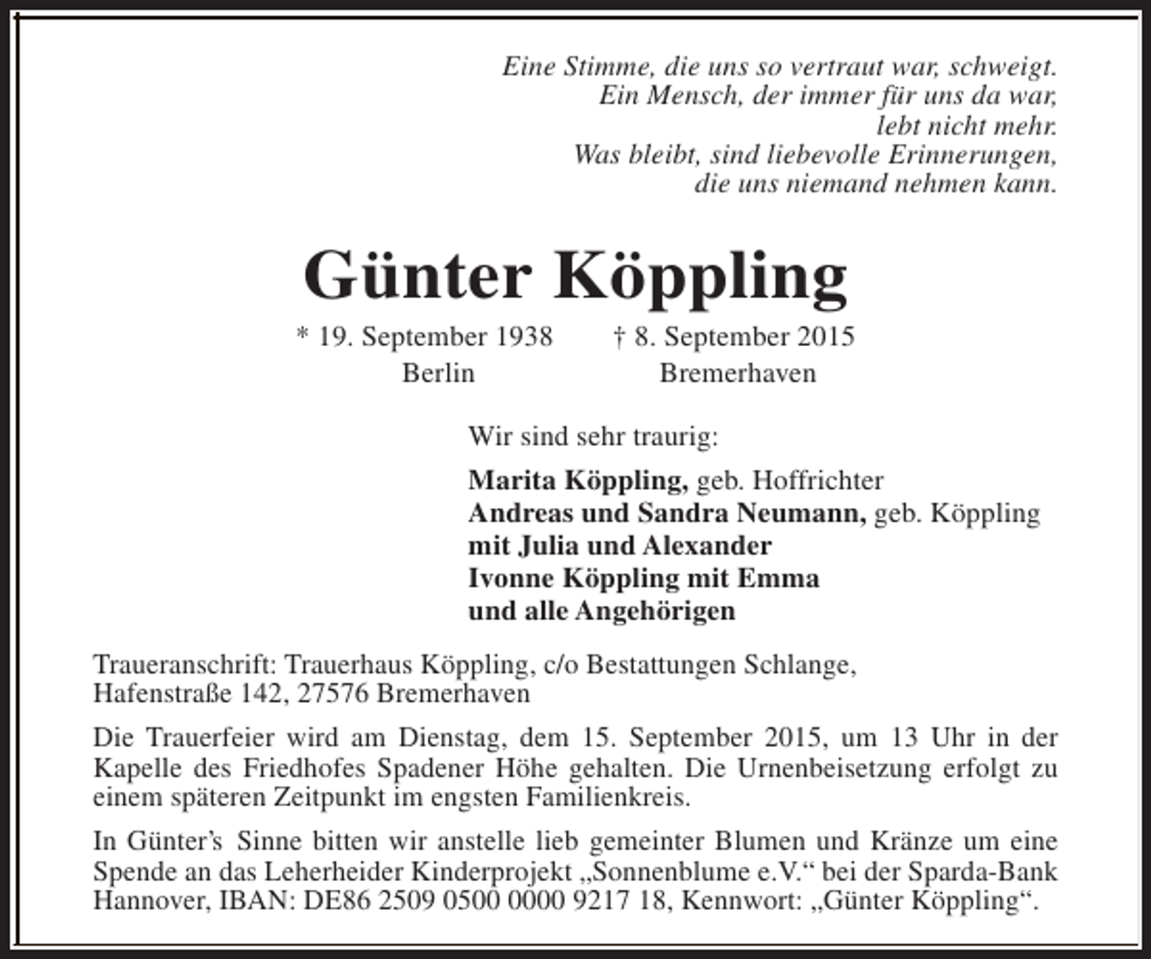 <p>Eine Stimme, die uns so vertraut war, schweigt.<br />Ein Mensch, der immer für uns da war,<br />lebt nicht mehr.<br />Was bleibt, sind liebevolle Erinnerungen,<br />die uns niemand nehmen kann.</p>
<p>Günter Köppling</p>
<p>* 19. September 1938<br />Berlin</p>
<p>† 8. September 2015<br />Bremerhaven</p>
<p>Wir sind sehr traurig:<br />Marita Köppling, geb. Hoffrichter<br />Andreas und Sandra Neumann, geb. Köppling<br />mit Julia und Alexander<br />Ivonne Köppling mit Emma<br />und alle Angehörigen<br />Traueranschrift: Trauerhaus Köppling, c/o Bestattungen Schlange,<br />Hafenstraße 142, 27576 Bremerhaven<br />Die Trauerfeier wird am Dienstag, dem 15. September 2015, um 13 Uhr in der<br />Kapelle des Friedhofes Spadener Höhe gehalten. Die Urnenbeisetzung erfolgt zu<br />einem späteren Zeitpunkt im engsten Familienkreis.<br />In Günter’s Sinne bitten wir anstelle lieb gemeinter Blumen und Kränze um eine<br />Spende an das Leherheider Kinderprojekt „Sonnenblume e.V.“ bei der Sparda-Bank<br />Hannover, IBAN: DE86 2509 0500 0000 9217 18, Kennwort: „Günter Köppling“.</p>