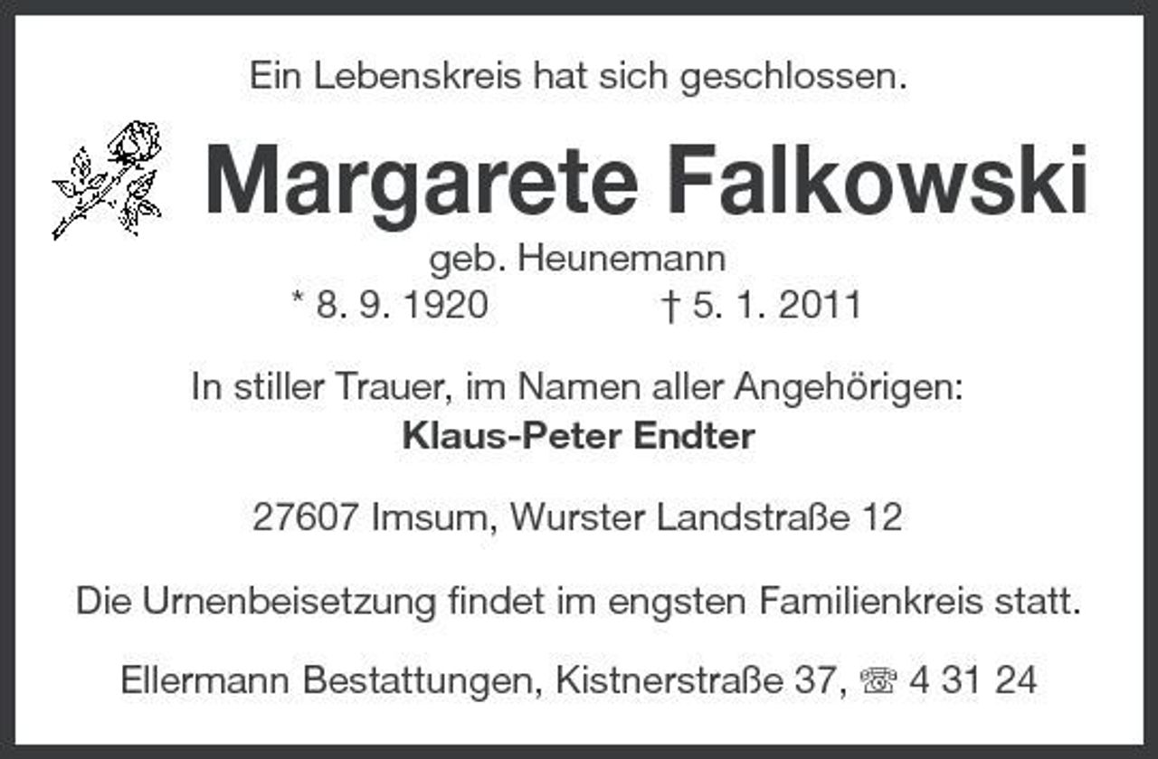 <p>Ein Lebenskreis hat sich geschlossen.</p><p>Margarete Falkowski<br />geb. Heunemann * 8. 9. 1920 † 5. 1. 2011 In stiller Trauer, im Namen aller Angehörigen: Klaus-Peter Endter 27607 Imsum, Wurster Landstraße 12 Die Urnenbeisetzung findet im engsten Familienkreis statt. Ellermann Bestattungen, Kistnerstraße 37, 4 31 24</p>