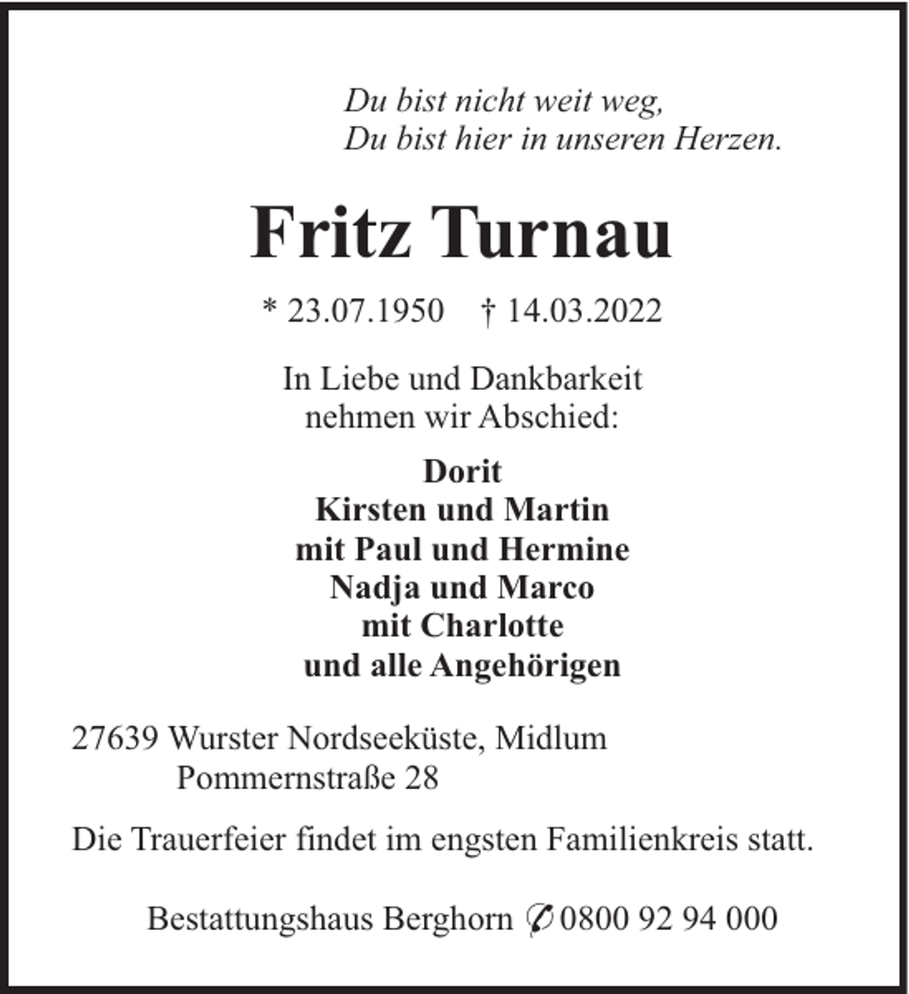 <p>Du bist nicht weit weg,<br />Du bist hier in unseren Herzen.</p><p>Fritz Turnau<br />* 23.07.1950</p><p>† 14.03.2022</p><p>In Liebe und Dankbarkeit<br />nehmen wir Abschied:<br />Dorit<br />Kirsten und Martin<br />mit Paul und Hermine<br />Nadja und Marco<br />mit Charlotte<br />und alle Angehörigen<br />27639 Wurster Nordseeküste, Midlum<br />Pommernstraße 28<br />Die Trauerfeier findet im engsten Familienkreis statt.<br />Bestattungshaus Berghorn * 0800 92 94 000</p>