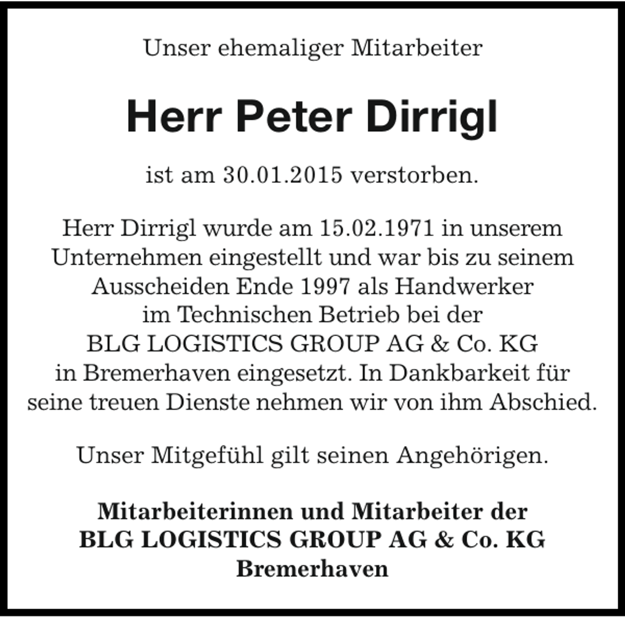 <p>Unser ehemaliger Mitarbeiter</p><p>Herr Peter Dirrigl<br />ist am 30.01.2015 verstorben.<br />Herr Dirrigl wurde am 15.02.1971 in unserem<br />Unternehmen eingestellt und war bis zu seinem<br />Ausscheiden Ende 1997 als Handwerker<br />im Technischen Betrieb bei der<br />BLG LOGISTICS GROUP AG &amp; Co. KG<br />in Bremerhaven eingesetzt. In Dankbarkeit für<br />seine treuen Dienste nehmen wir von ihm Abschied.<br />Unser Mitgefühl gilt seinen Angehörigen.<br />Mitarbeiterinnen und Mitarbeiter der<br />BLG LOGISTICS GROUP AG &amp; Co. KG<br />Bremerhaven</p>