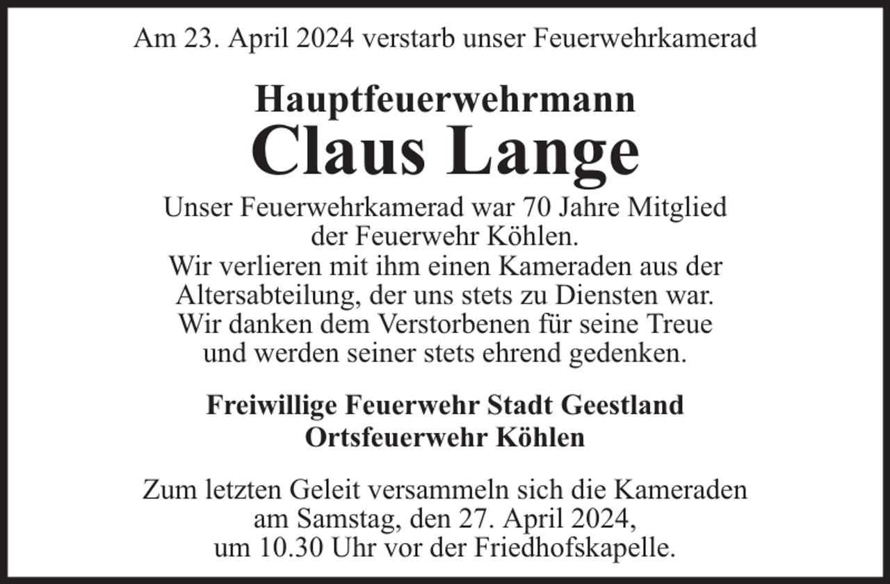 <p>Am 23. April 2024 verstarb unser Feuerwehrkamerad</p><p>Hauptfeuerwehrmann</p><p>Claus Lange</p><p>Unser Feuerwehrkamerad war 70 Jahre Mitglied<br />der Feuerwehr Köhlen.<br />Wir verlieren mit ihm einen Kameraden aus der<br />Altersabteilung, der uns stets zu Diensten war.<br />Wir danken dem Verstorbenen für seine Treue<br />und werden seiner stets ehrend gedenken.<br />Freiwillige Feuerwehr Stadt Geestland<br />Ortsfeuerwehr Köhlen<br />Zum letzten Geleit versammeln sich die Kameraden<br />am Samstag, den 27. April 2024,<br />um 10.30 Uhr vor der Friedhofskapelle.</p>