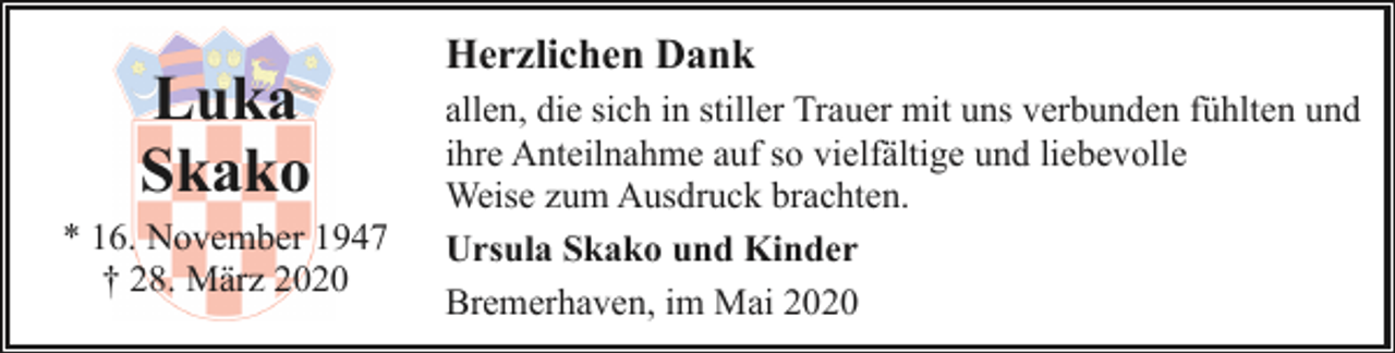 <p>Luka<br />Skako</p><p>* 16. November 1947<br />† 28. März 2020</p><p>Herzlichen Dank<br />allen, die sich in stiller Trauer mit uns verbunden fühlten und<br />ihre Anteilnahme auf so vielfältige und liebevolle<br />Weise zum Ausdruck brachten.<br />Ursula Skako und Kinder<br />Bremerhaven, im Mai 2020</p>