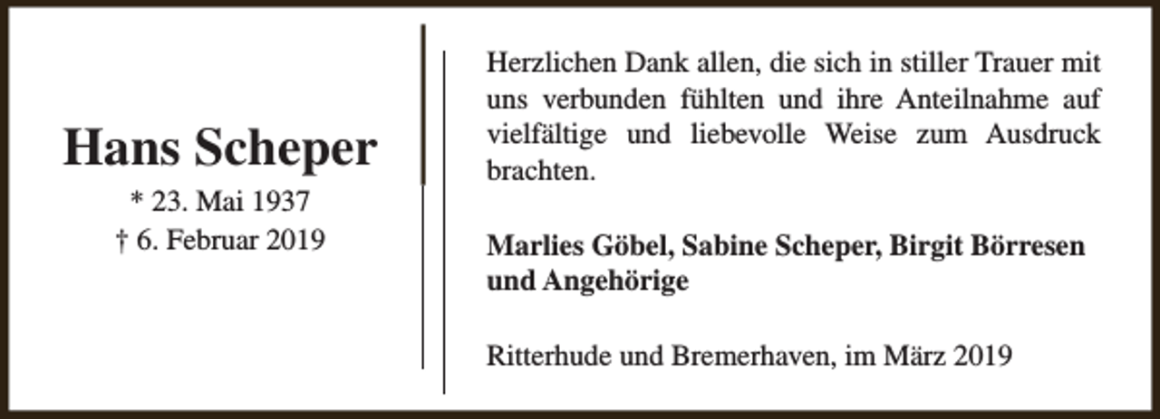 <p>Hans Scheper<br />* 23. Mai 1937<br />† 6. Februar 2019</p><p>Herzlichen Dank allen, die sich in stiller Trauer mit<br />uns verbunden fühlten und ihre Anteilnahme auf<br />vielfältige und liebevolle Weise zum Ausdruck<br />brachten.<br />Marlies Göbel, Sabine Scheper, Birgit Börresen<br />und Angehörige<br />Ritterhude und Bremerhaven, im März 2019</p>