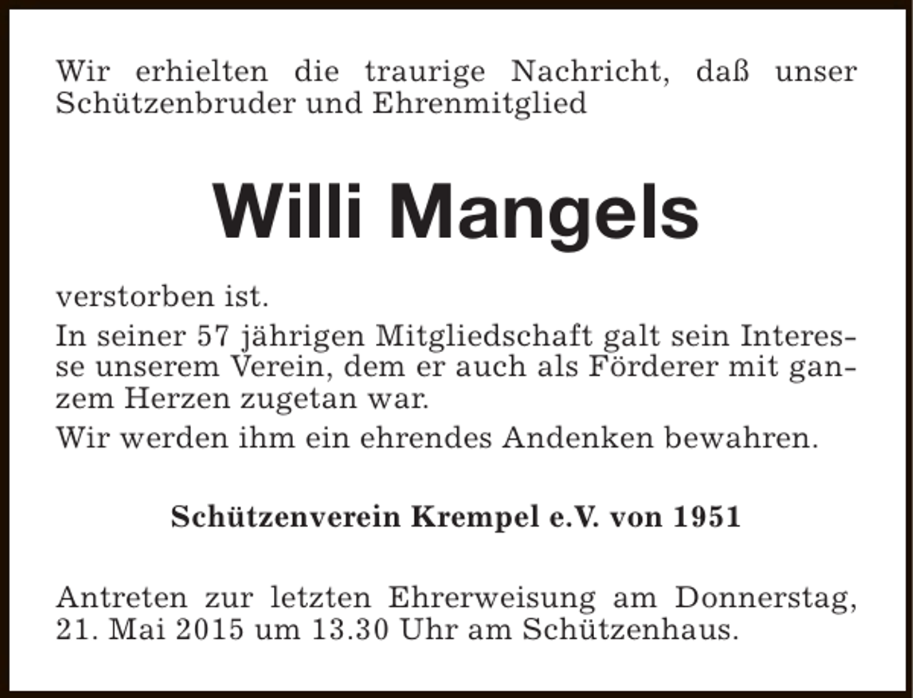 <p>Wir erhielten die traurige Nachricht, daß unser<br />Schützenbruder und Ehrenmitglied</p><p>Willi Mangels<br />verstorben ist.<br />In seiner 57 jährigen Mitgliedschaft galt sein Interesse unserem Verein, dem er auch als Förderer mit ganzem Herzen zugetan war.<br />Wir werden ihm ein ehrendes Andenken bewahren.<br />Schützenverein Krempel e.V. von 1951<br />Antreten zur letzten Ehrerweisung am Donnerstag,<br />21. Mai 2015 um 13.30 Uhr am Schützenhaus.</p>