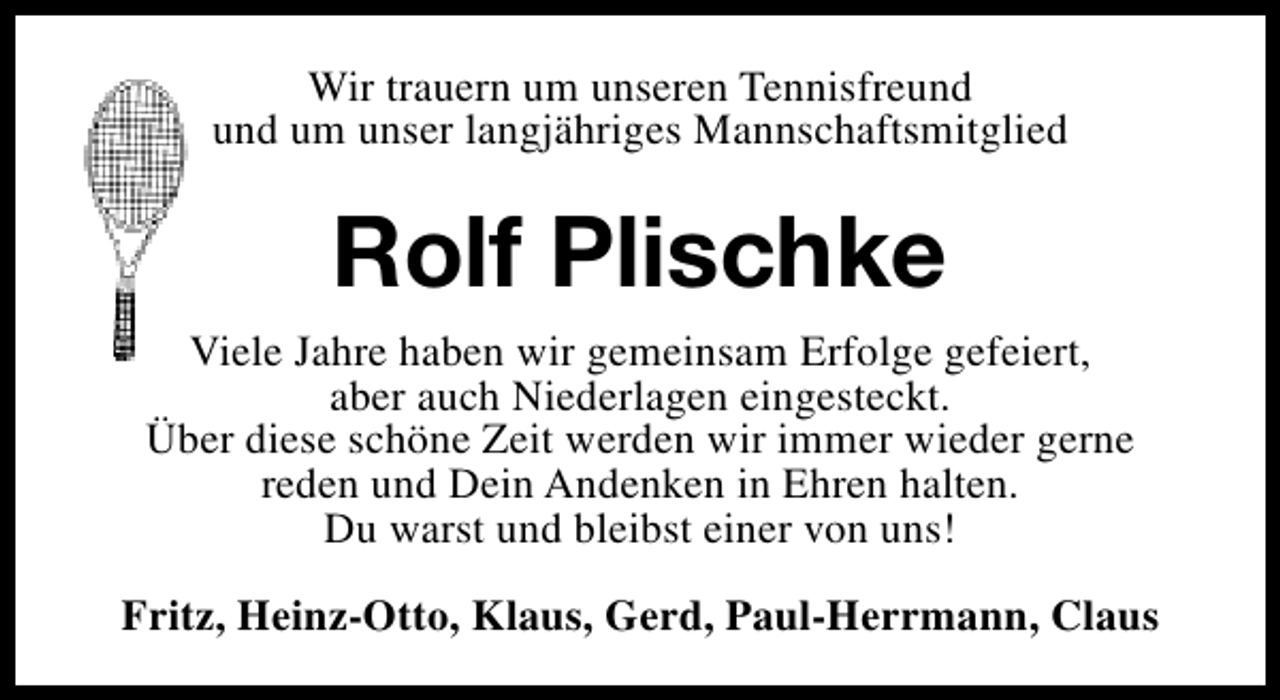 <p>Wir trauern um unseren Tennisfreund<br />und um unser langjähriges Mannschaftsmitglied</p><p>Rolf Plischke<br />Viele Jahre haben wir gemeinsam Erfolge gefeiert,<br />aber auch Niederlagen eingesteckt.<br />Über diese schöne Zeit werden wir immer wieder gerne<br />reden und Dein Andenken in Ehren halten.<br />Du warst und bleibst einer von uns!<br />Fritz, Heinz-Otto, Klaus, Gerd, Paul-Herrmann, Claus</p>