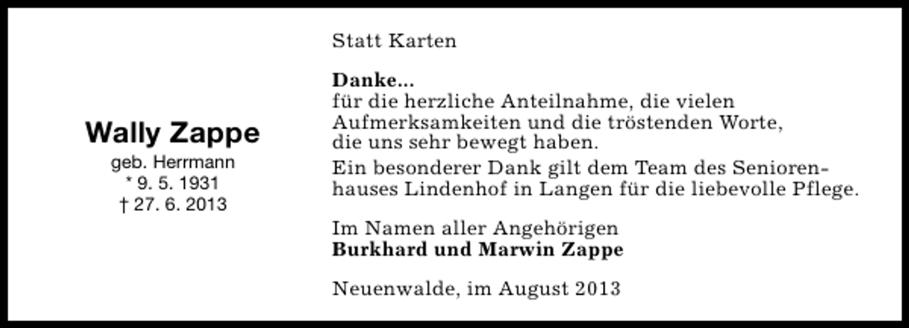 <p>Statt Karten</p><p>Wally Zappe<br />geb. Herrmann<br />* 9. 5. 1931<br />† 27. 6. 2013</p><p>Danke...<br />für die herzliche Anteilnahme, die vielen<br />Aufmerksamkeiten und die tröstenden Worte,<br />die uns sehr bewegt haben.<br />Ein besonderer Dank gilt dem Team des Seniorenhauses Lindenhof in Langen für die liebevolle Pflege.<br />Im Namen aller Angehörigen<br />Burkhard und Marwin Zappe<br />Neuenwalde, im August 2013</p>