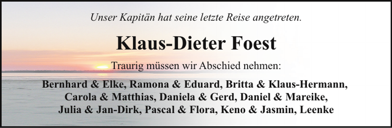 <p>Unser Kapitän hat seine letzte Reise angetreten.</p><p>Klaus-Dieter Foest<br />Traurig müssen wir Abschied nehmen:<br />Bernhard &amp; Elke, Ramona &amp; Eduard, Britta &amp; Klaus-Hermann,<br />Carola &amp; Matthias, Daniela &amp; Gerd, Daniel &amp; Mareike,<br />Julia &amp; Jan-Dirk, Pascal &amp; Flora, Keno &amp; Jasmin, Leenke</p>