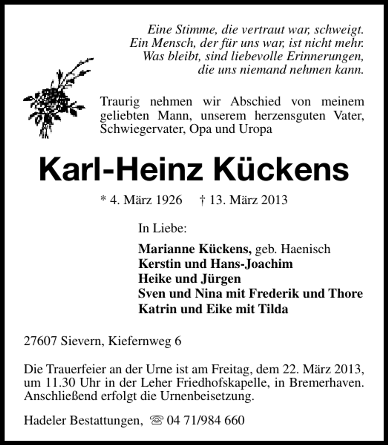 <p>Eine Stimme, die vertraut war, schweigt.<br />Ein Mensch, der für uns war, ist nicht mehr.<br />Was bleibt, sind liebevolle Erinnerungen,<br />die uns niemand nehmen kann.<br />Traurig nehmen wir Abschied von meinem<br />geliebten Mann, unserem herzensguten Vater,<br />Schwiegervater, Opa und Uropa</p><p>Karl-Heinz Kückens<br />* 4. März 1926</p><p>† 13. März 2013</p><p>In Liebe:<br />Marianne Kückens, geb. Haenisch<br />Kerstin und Hans-Joachim<br />Heike und Jürgen<br />Sven und Nina mit Frederik und Thore<br />Katrin und Eike mit Tilda<br />27607 Sievern, Kiefernweg 6<br />Die Trauerfeier an der Urne ist am Freitag, dem 22. März 2013,<br />um 11.30 Uhr in der Leher Friedhofskapelle, in Bremerhaven.<br />Anschließend erfolgt die Urnenbeisetzung.<br />Hadeler Bestattungen, s 04 71/984 660</p>