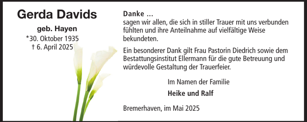 <p>Gerda Davids<br />geb. Hayen<br />*30. Oktober 1935<br />† 6. April 2025</p>
<p>Danke ...<br />sagen wir allen, die sich in stiller Trauer mit uns verbunden<br />fühlten und ihre Anteilnahme auf vielfältige Weise<br />bekundeten.<br />Ein besonderer Dank gilt Frau Pastorin Diedrich sowie dem<br />Bestattungsinstitut Ellermann für die gute Betreuung und<br />würdevolle Gestaltung der Trauerfeier.<br />Im Namen der Familie<br />Heike und Ralf<br />Bremerhaven, im Mai 2025</p>