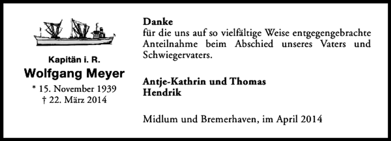 <p>Kapitän i. R.</p><p>Wolfgang Meyer<br />* 15. November 1939<br />† 22. März 2014</p><p>Danke<br />für die uns auf so vielfältige Weise entgegengebrachte<br />Anteilnahme beim Abschied unseres Vaters und<br />Schwiegervaters.<br />Antje-Kathrin und Thomas<br />Hendrik<br />Midlum und Bremerhaven, im April 2014</p>