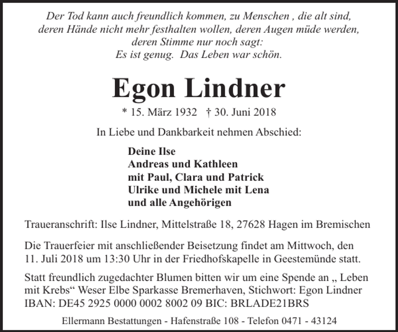 <p>Der Tod kann auch freundlich kommen, zu Menschen , die alt sind,<br />deren Hände nicht mehr festhalten wollen, deren Augen müde werden,<br />deren Stimme nur noch sagt:<br />Es ist genug. Das Leben war schön.</p><p>Egon Lindner<br />* 15. März 1932 † 30. Juni 2018</p><p>In Liebe und Dankbarkeit nehmen Abschied:<br />Deine Ilse<br />Andreas und Kathleen<br />mit Paul, Clara und Patrick<br />Ulrike und Michele mit Lena<br />und alle Angehörigen<br />Traueranschrift: Ilse Lindner, Mittelstraße 18, 27628 Hagen im Bremischen<br />Die Trauerfeier mit anschließender Beisetzung findet am Mittwoch, den<br />11. Juli 2018 um 13:30 Uhr in der Friedhofskapelle in Geestemünde statt.<br />Statt freundlich zugedachter Blumen bitten wir um eine Spende an „ Leben<br />mit Krebs“ Weser Elbe Sparkasse Bremerhaven, Stichwort: Egon Lindner<br />IBAN: DE45 2925 02 8002 09 BIC: BRLADE21BRS<br />Ellermann Bestattungen - Hafenstraße 108 - Telefon 0471 - 43124</p>