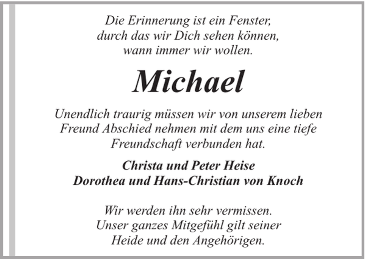 <p>Die Erinnerung ist ein Fenster,<br />durch das wir Dich sehen können,<br />wann immer wir wollen.</p><p>Michael<br />Unendlich traurig müssen wir von unserem lieben<br />Freund Abschied nehmen mit dem uns eine tiefe<br />Freundschaft verbunden hat.<br />Christa und Peter Heise<br />Dorothea und Hans-Christian von Knoch<br />Wir werden ihn sehr vermissen.<br />Unser ganzes Mitgefühl gilt seiner<br />Heide und den Angehörigen.</p>