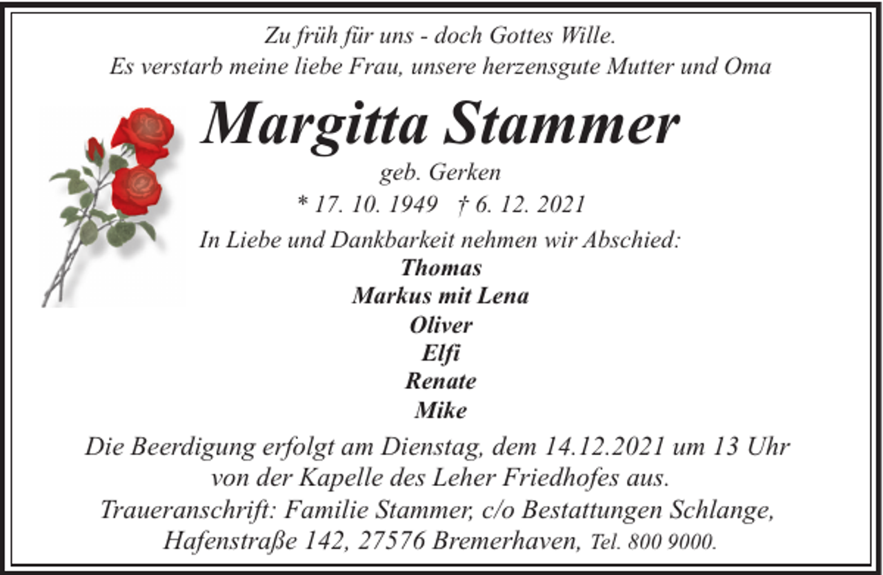 <p>Zu früh für uns - doch Gottes Wille.<br />Es verstarb meine liebe Frau, unsere herzensgute Mutter und Oma</p><p>Margitta Stammer</p><p>geb. Gerken<br />* 17. 10. 1949 † 6. 12. 2021<br />In Liebe und Dankbarkeit nehmen wir Abschied:<br />Thomas<br />Markus mit Lena<br />Oliver<br />Elfi<br />Renate<br />Mike</p><p>Die Beerdigung erfolgt am Dienstag, dem 14.12.2021 um 13 Uhr<br />von der Kapelle des Leher Friedhofes aus.<br />Traueranschrift: Familie Stammer, c/o Bestattungen Schlange,<br />Hafenstraße 142, 27576 Bremerhaven, Tel. 800 9000.</p>