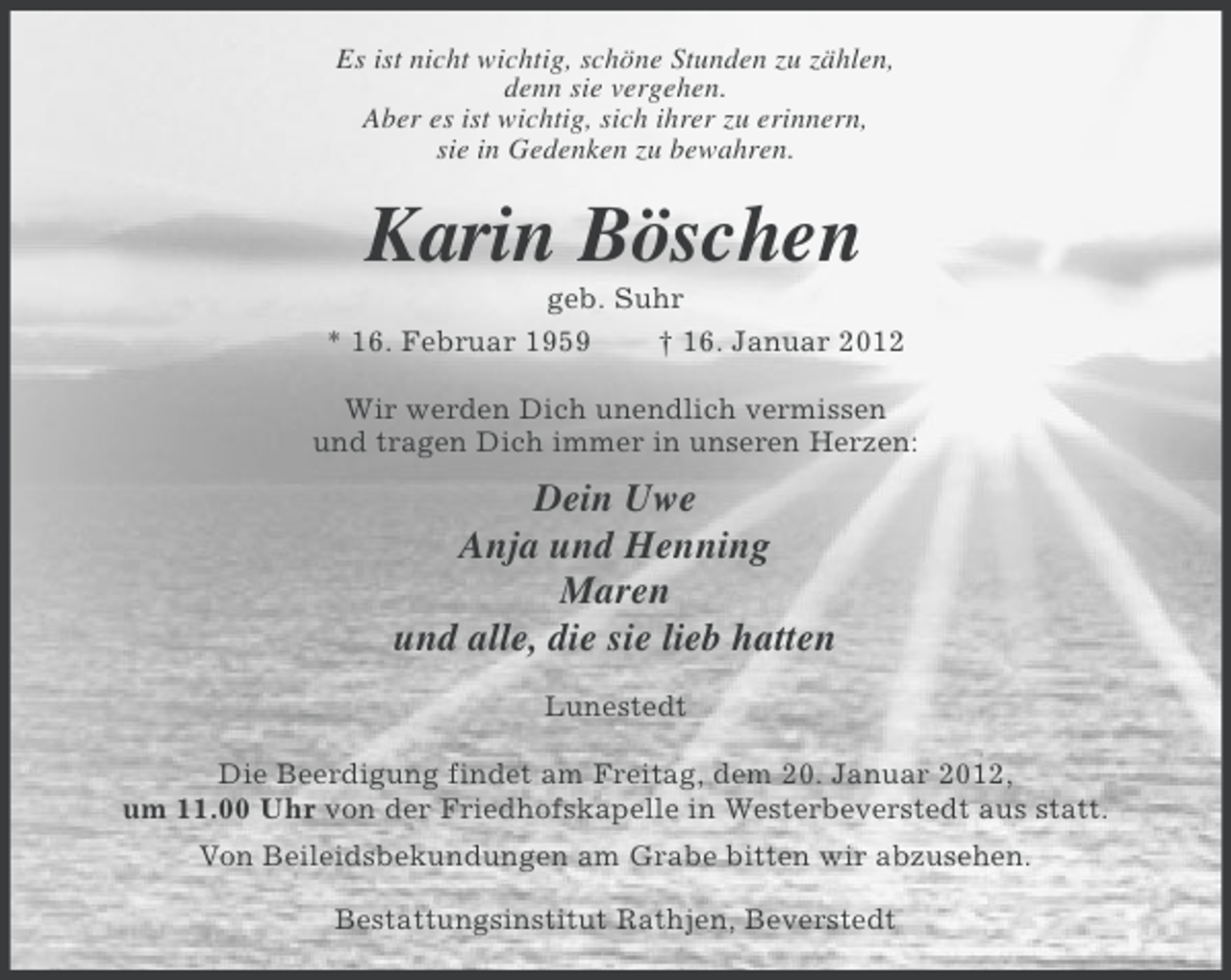 <p>Es ist nicht wichtig, schöne Stunden zu zählen,<br />denn sie vergehen.<br />Aber es ist wichtig, sich ihrer zu erinnern,<br />sie in Gedenken zu bewahren.</p><p>Karin Böschen<br />geb. Suhr<br />* 16. Februar 1959<br />† 16. Januar 2012<br />Wir werden Dich unendlich vermissen<br />und tragen Dich immer in unseren Herzen:</p><p>Dein Uwe<br />Anja und Henning<br />Maren<br />und alle, die sie lieb hatten<br />Lunestedt<br />Die Beerdigung findet am Freitag, dem 20. Januar 2012,<br />um 11.00 Uhr von der Friedhofskapelle in Westerbeverstedt aus statt.<br />Von Beileidsbekundungen am Grabe bitten wir abzusehen.<br />Bestattungsinstitut Rathjen, Beverstedt</p>
