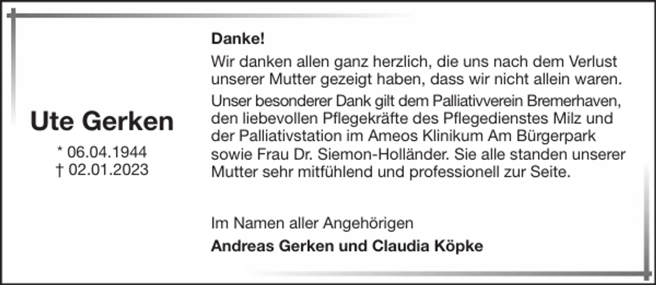 <p>Ute Gerken<br />* 06.04.1944<br />† 02.01.2023</p><p>Danke!<br />Wir danken allen ganz herzlich, die uns nach dem Verlust<br />unserer Mutter gezeigt haben, dass wir nicht allein waren.<br />Unser besonderer Dank gilt dem Palliativverein Bremerhaven,<br />den liebevollen Pflegekräfte des Pflegedienstes Milz und<br />der Palliativstation im Ameos Klinikum Am Bürgerpark<br />sowie Frau Dr. Siemon-Holländer. Sie alle standen unserer<br />Mutter sehr mitfühlend und professionell zur Seite.<br />Im Namen aller Angehörigen<br />Andreas Gerken und Claudia Köpke</p>