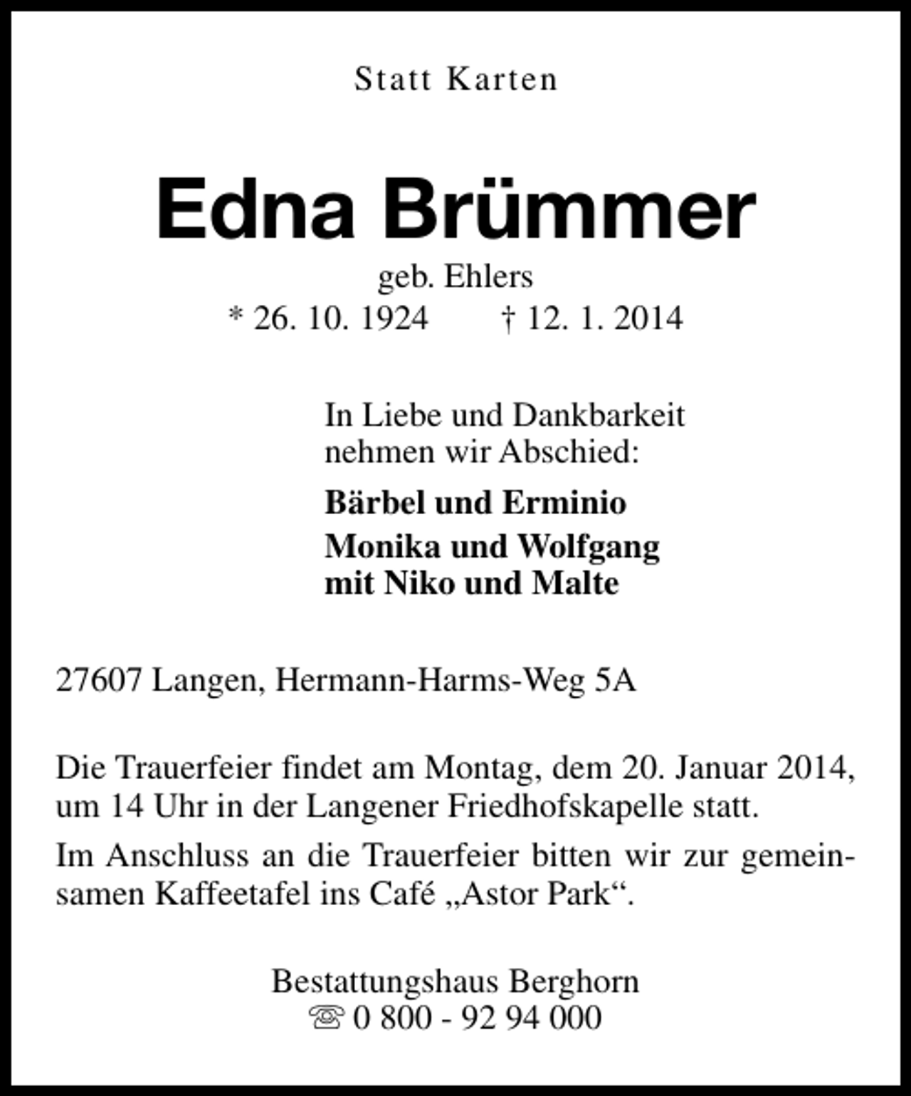 <p>Statt Karten</p><p>Edna Brümmer<br />geb. Ehlers<br />* 26. 10. 1924<br />† 12. 1. 2014</p><p>In Liebe und Dankbarkeit<br />nehmen wir Abschied:<br />Bärbel und Erminio<br />Monika und Wolfgang<br />mit Niko und Malte<br />27607 Langen, Hermann-Harms-Weg 5A<br />Die Trauerfeier findet am Montag, dem 20. Januar 2014,<br />um 14 Uhr in der Langener Friedhofskapelle statt.<br />Im Anschluss an die Trauerfeier bitten wir zur gemeinsamen Kaffeetafel ins Café „Astor Park“.<br />Bestattungshaus Berghorn<br />s 0 800 - 92 94 000</p>