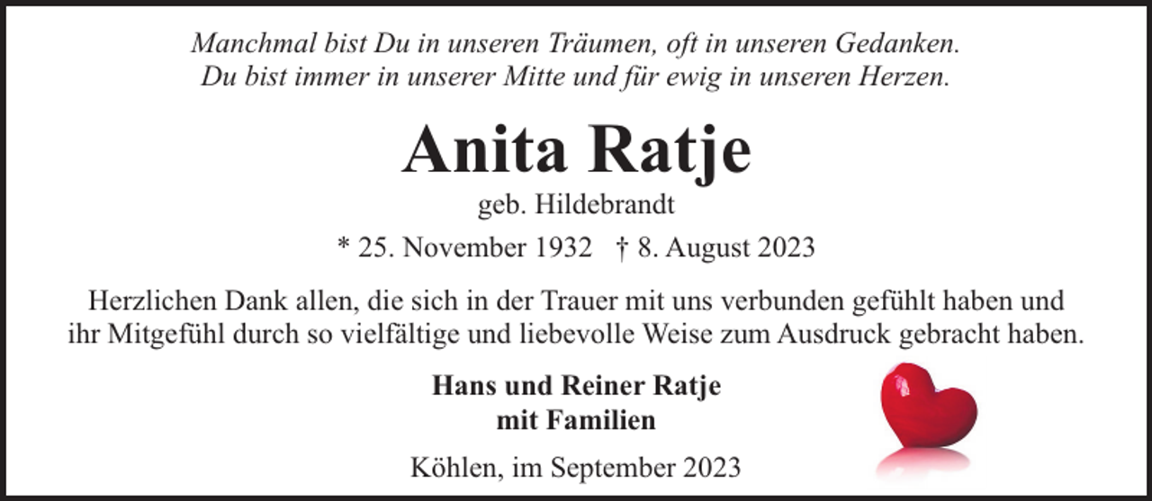 <p>Manchmal bist Du in unseren Träumen, oft in unseren Gedanken.<br />Du bist immer in unserer Mitte und für ewig in unseren Herzen.</p><p>Anita Ratje</p><p>geb. Hildebrandt<br />* 25. November 1932 † 8. August 2023<br />Herzlichen Dank allen, die sich in der Trauer mit uns verbunden gefühlt haben und<br />ihr Mitgefühl durch so vielfältige und liebevolle Weise zum Ausdruck gebracht haben.<br />Hans und Reiner Ratje<br />mit Familien<br />Köhlen, im September 2023</p>
