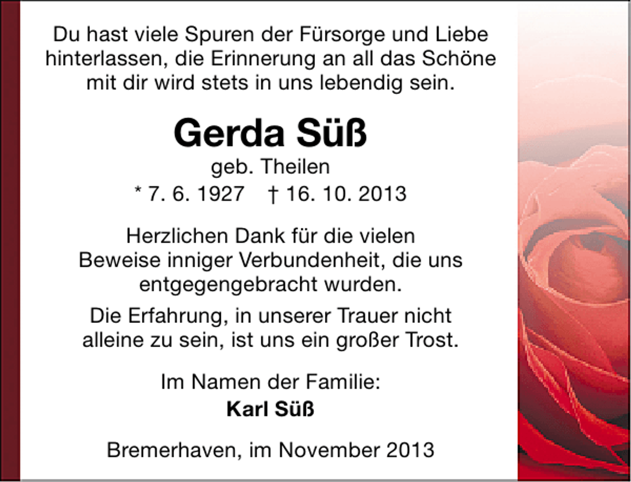 <p>Du hast viele Spuren der Fürsorge und Liebe<br />hinterlassen, die Erinnerung an all das Schöne<br />mit dir wird stets in uns lebendig sein.</p><p>Gerda Süß</p><p>geb. Theilen<br />* 7. 6. 1927 † 16. 10. 2013<br />Herzlichen Dank für die vielen<br />Beweise inniger Verbundenheit, die uns<br />entgegengebracht wurden.<br />Die Erfahrung, in unserer Trauer nicht<br />alleine zu sein, ist uns ein großer Trost.<br />Im Namen der Familie:<br />Karl Süß<br />Bremerhaven, im November 2013</p>