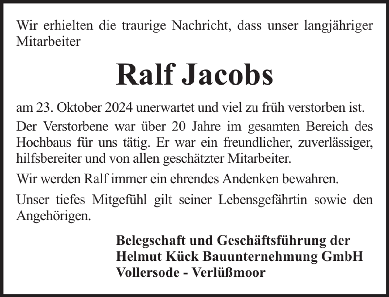 <p>Wir erhielten die traurige Nachricht, dass unser langjähriger<br />Mitarbeiter</p><p>Ralf Jacobs<br />am 23. Oktober 2024 unerwartet und viel zu früh verstorben ist.<br />Der Verstorbene war über 20 Jahre im gesamten Bereich des<br />Hochbaus für uns tätig. Er war ein freundlicher, zuverlässiger,<br />hilfsbereiter und von allen geschätzter Mitarbeiter.<br />Wir werden Ralf immer ein ehrendes Andenken bewahren.<br />Unser tiefes Mitgefühl gilt seiner Lebensgefährtin sowie den<br />Angehörigen.<br />Belegschaft und Geschäftsführung der<br />Helmut Kück Bauunternehmung GmbH<br />Vollersode - Verlüßmoor</p>