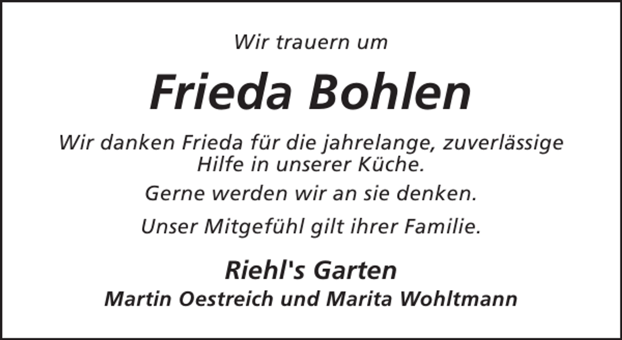 <p>Wir trauern um</p><p>Frieda Bohlen<br />Wir danken Frieda für die jahrelange, zuverlässige<br />Hilfe in unserer Küche.<br />Gerne werden wir an sie denken.<br />Unser Mitgefühl gilt ihrer Familie.</p><p>Riehl's Garten</p><p>Martin Oestreich und Marita Wohltmann</p>
