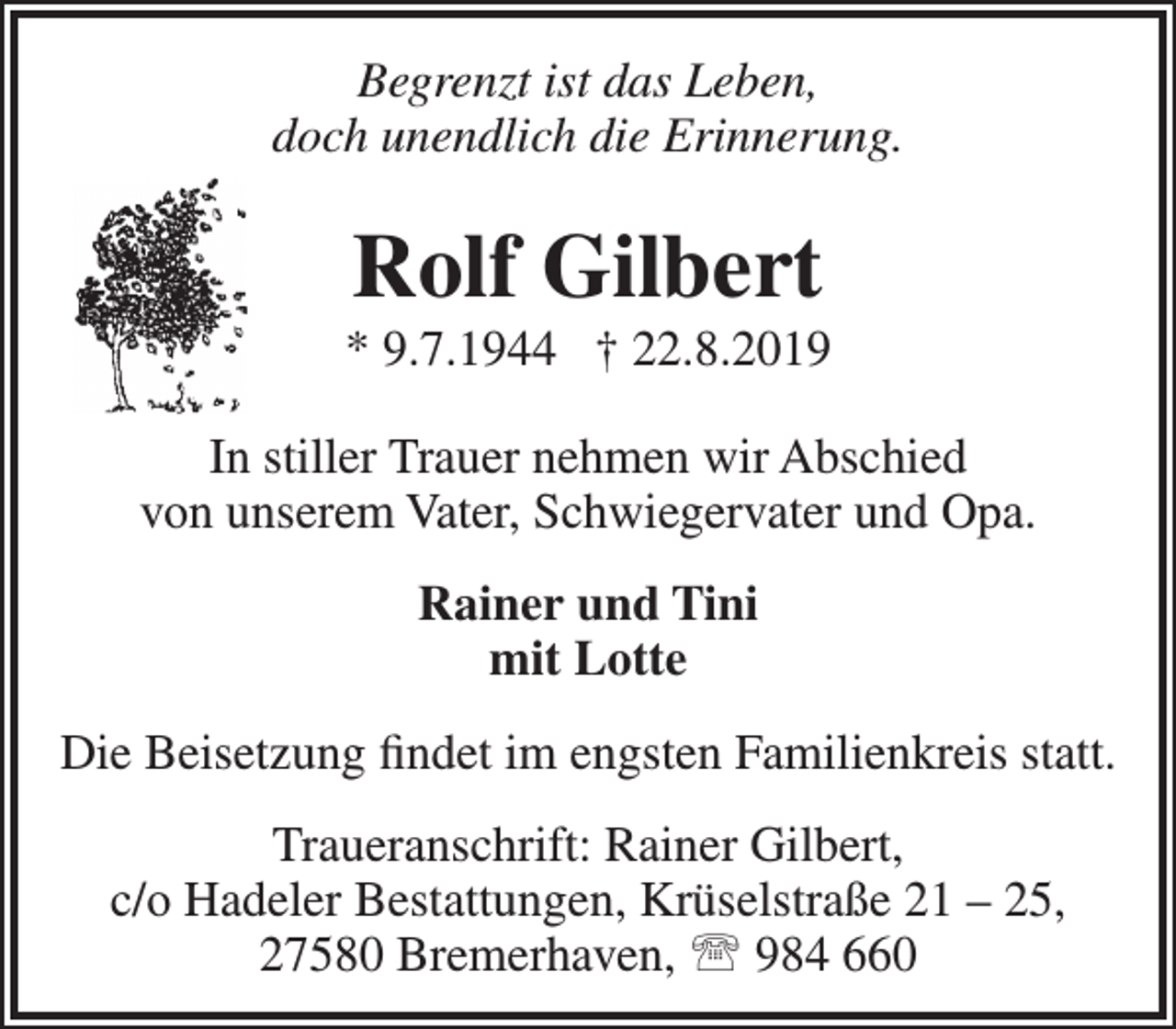 <p>Begrenzt ist das Leben,<br />doch unendlich die Erinnerung.</p><p>Rolf Gilbert</p><p>* 9.7.1944 † 22.8.2019<br />In stiller Trauer nehmen wir Abschied<br />von unserem Vater, Schwiegervater und Opa.<br />Rainer und Tini<br />mit Lotte<br />Die Beisetzung ﬁndet im engsten Familienkreis statt.<br />Traueranschrift: Rainer Gilbert,<br />c/o Hadeler Bestattungen, Krüselstraße 21 – 25,<br />27580 Bremerhaven,  984 660</p>