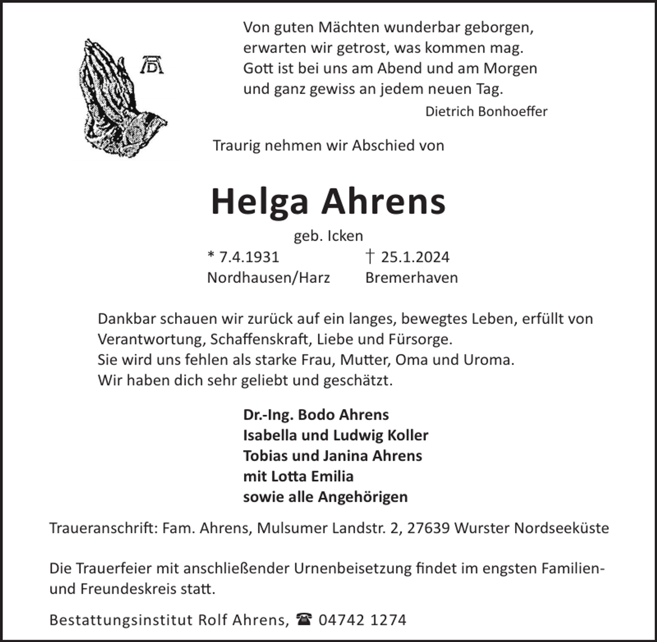 <p>Von guten Mächten wunderbar geborgen,<br />erwarten wir getrost, was kommen mag.<br />Go© ist bei uns am Abend und am Morgen<br />und ganz gewiss an jedem neuen Tag.<br />Dietrich Bonhoeﬀer</p><p>Traurig nehmen wir Abschied von</p><p>Helga Ahrens<br />geb. Icken</p><p>* 7.4.1931<br />Nordhausen/Harz</p><p>† 25.1.2024<br />Bremerhaven</p><p>Dankbar schauen wir zurück auf ein langes, bewegtes Leben, erfüllt von<br />Verantwortung, SchaﬀenskraL, Liebe und Fürsorge.<br />Sie wird uns fehlen als starke Frau, Mu©er, Oma und Uroma.<br />Wir haben dich sehr geliebt und geschätzt.<br />Dr.-Ing. Bodo Ahrens<br />Isabella und Ludwig Koller<br />Tobias und Janina Ahrens<br />mit Lo©a Emilia<br />sowie alle Angehörigen<br />TraueranschriL: Fam. Ahrens, Mulsumer Landstr. 2, 27639 Wurster Nordseeküste<br />Die Trauerfeier mit anschließender Urnenbeisetzung ﬁndet im engsten Familienund Freundeskreis sta©.<br />Bestattungsinstitut Rolf Ahrens,  04742 1274</p>