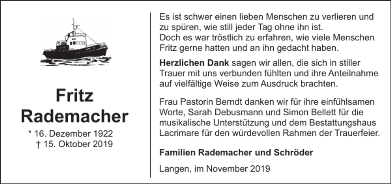 <p>Es ist schwer einen lieben Menschen zu verlieren und<br />zu spüren, wie still jeder Tag ohne ihn ist.<br />Doch es war tröstlich zu erfahren, wie viele Menschen<br />Fritz gerne hatten und an ihn gedacht haben.</p><p>Fritz<br />Rademacher<br />* 16. Dezember 1922<br />† 15. Oktober 2019</p><p>Herzlichen Dank sagen wir allen, die sich in stiller<br />Trauer mit uns verbunden fühlten und ihre Anteilnahme<br />auf vielfältige Weise zum Ausdruck brachten.<br />Frau Pastorin Berndt danken wir für ihre einfühlsamen<br />Worte, Sarah Debusmann und Simon Bellett für die<br />musikalische Unterstützung und dem Bestattungshaus<br />Lacrimare für den würdevollen Rahmen der Trauerfeier.<br />Familien Rademacher und Schröder<br />Langen, im November 2019</p>