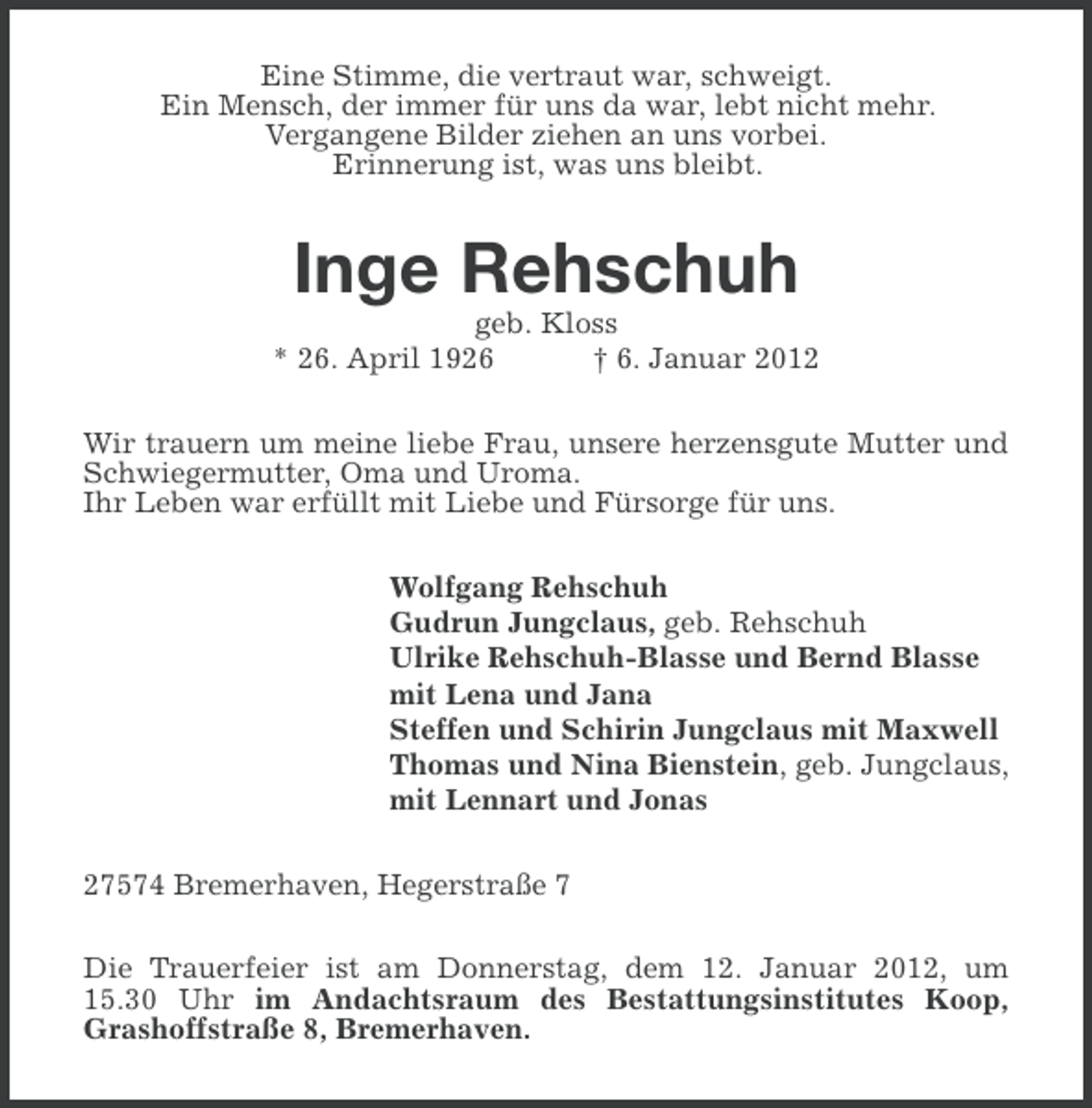 <p>Eine Stimme, die vertraut war, schweigt.<br />Ein Mensch, der immer für uns da war, lebt nicht mehr.<br />Vergangene Bilder ziehen an uns vorbei.<br />Erinnerung ist, was uns bleibt.</p><p>Inge Rehschuh<br />geb. Kloss<br />* 26. April 1926<br />† 6. Januar 2012<br />Wir trauern um meine liebe Frau, unsere herzensgute Mutter und<br />Schwiegermutter, Oma und Uroma.<br />Ihr Leben war erfüllt mit Liebe und Fürsorge für uns.<br />Wolfgang Rehschuh<br />Gudrun Jungclaus, geb. Rehschuh<br />Ulrike Rehschuh-Blasse und Bernd Blasse<br />mit Lena und Jana<br />Steffen und Schirin Jungclaus mit Maxwell<br />Thomas und Nina Bienstein, geb. Jungclaus,<br />mit Lennart und Jonas<br />27574 Bremerhaven, Hegerstraße 7<br />Die Trauerfeier ist am Donnerstag, dem 12. Januar 2012, um<br />15.30 Uhr im Andachtsraum des Bestattungsinstitutes Koop,<br />Grashoffstraße 8, Bremerhaven.</p>
