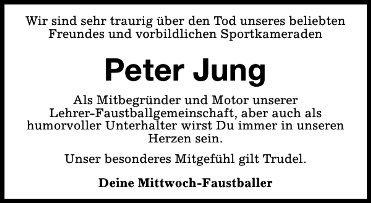 <p>Wir sind sehr traurig über den Tod unseres beliebten<br />Freundes und vorbildlichen Sportkameraden</p><p>Peter Jung<br />Als Mitbegründer und Motor unserer<br />Lehrer-Faustballgemeinschaft, aber auch als<br />humorvoller Unterhalter wirst Du immer in unseren<br />Herzen sein.<br />Unser besonderes Mitgefühl gilt Trudel.<br />Deine Mittwoch-Faustballer</p>