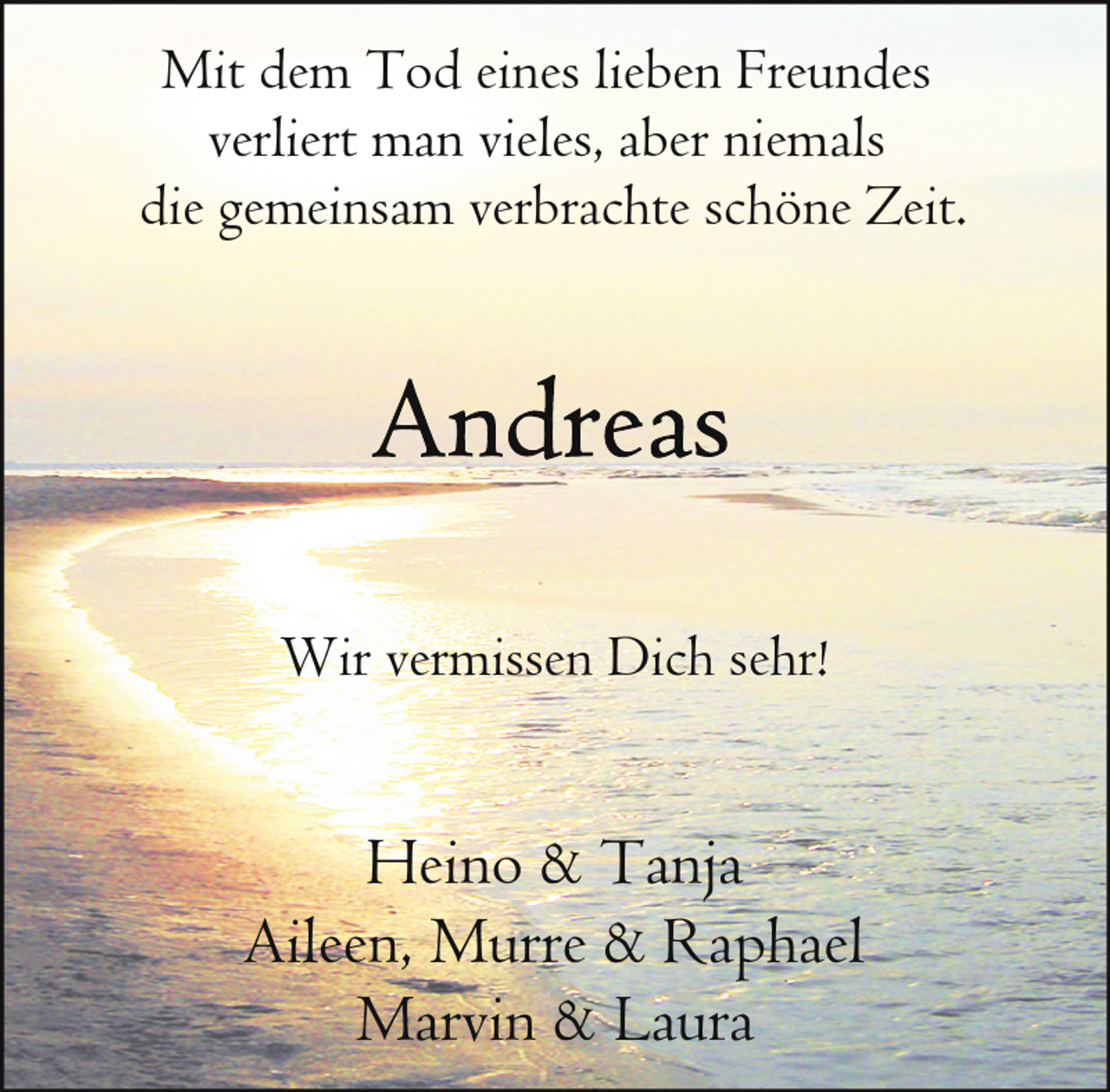 <p>Mit dem Tod eines lieben Freundes<br />verliert man vieles, aber niemals<br />die gemeinsam verbrachte schöne Zeit.</p><p>Wir vermissen Dich sehr!</p><p>Heino &amp; Tanja<br />Aileen, Murre &amp; Raphael<br />Marvin &amp; Laura</p>